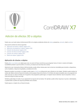 Adición de efectos 3D a objetos | 331
Adición de efectos 3D a objetos
Puede crear una ilusión óptica tridimensional (3D) en los objetos añadiendo efectos de silueta, perspectiva, extrusión, bisel o sombra.
Esta sección contiene los temas siguientes:
• "Aplicación de siluetas a objetos" (página 331)
• "Aplicación de perspectiva a objetos" (página 334)
• "Creación de extrusiones" (página 335)
• "Creación de efectos de bisel" (página 339)
• "Creación de sombras" (página 341)
• "Mezcla de objetos" (página 343)
Aplicación de siluetas a objetos
Puede aplicar una silueta a un objeto para crear una serie de líneas concéntricas que progresen hacia el interior o exterior del objeto.
CorelDRAW también le permite definir el número y la distancia de las líneas de la silueta.
Además de crear interesantes efectos tridimensionales, puede utilizar siluetas para crear contornos recortables para enviarlos a dispositivos,
como trazadores, máquinas de grabado y cortadores de vinilo.
Después de aplicar una silueta a un objeto, puede copiar o clonar su configuración para utilizarla en otro objeto. También puede cambiar los
colores del relleno entre las líneas de la silueta y de las propias líneas del contorno. En el efecto de silueta es posible crear una progresión de
color en la que un color se mezcle con el siguiente. Esta progresión puede seguir un trayecto hacia la derecha, hacia la izquierda o recto a
través del rango de colores que elija.
También puede elegir el modo en que aparecerán las esquinas de las siluetas. Por ejemplo, puede utilizar esquinas en punta o redondeadas,
o puede biselar (cuadrar) las esquinas perfiladas de las siluetas.
Puede separar un objeto de sus líneas de silueta.
 