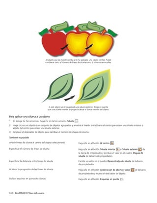 332 | CorelDRAW X7 Guía del usuario
Al objeto que se muestra arriba se le ha aplicado una silueta central. Puede
cambiarse tanto el número de líneas de silueta como la distancia entre ellas.
A este objeto se le ha aplicado una silueta exterior. Tenga en cuenta
que una silueta exterior se proyecta desde el borde exterior del objeto.
Para aplicar una silueta a un objeto
1 En la caja de herramientas, haga clic en la herramienta Silueta .
2 Haga clic en un objeto o en conjunto de objetos agrupados y arrastre el tirador inicial hacia el centro para crear una silueta interior o
aléjelo del centro para crear una silueta exterior.
3 Desplace el deslizador de objeto para cambiar el número de etapas de silueta.
 
También es posible  
Añadir líneas de silueta al centro del objeto seleccionado Haga clic en el botón Al centro .
Especificar el número de líneas de silueta Haga clic en el botón Silueta interior o Silueta exterior de
la barra de propiedades y escriba un valor en el cuadro Etapas de
silueta de la barra de propiedades.
Especificar la distancia entre líneas de silueta Escriba un valor en el cuadro Descentrado de silueta de la barra
de propiedades.
Acelerar la progresión de las líneas de silueta Haga clic en el botón Aceleración de objeto y color de la barra
de propiedades y mueva el deslizador de objeto.
Utilizar esquinas en punta de siluetas Haga clic en el botón Esquinas en punta .
 