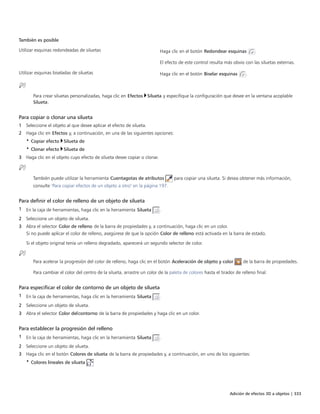 Adición de efectos 3D a objetos | 333
También es posible  
Utilizar esquinas redondeadas de siluetas Haga clic en el botón Redondear esquinas .
El efecto de este control resulta más obvio con las siluetas externas.
Utilizar esquinas biseladas de siluetas Haga clic en el botón Biselar esquinas .
Para crear siluetas personalizadas, haga clic en Efectos Silueta y especifique la configuración que desee en la ventana acoplable
Silueta.
Para copiar o clonar una silueta
1 Seleccione el objeto al que desee aplicar el efecto de silueta.
2 Haga clic en Efectos y, a continuación, en una de las siguientes opciones:
• Copiar efecto Silueta de
• Clonar efecto Silueta de
3 Haga clic en el objeto cuyo efecto de silueta desee copiar o clonar.
También puede utilizar la herramienta Cuentagotas de atributos para copiar una silueta. Si desea obtener más información,
consulte "Para copiar efectos de un objeto a otro" en la página 197.
Para definir el color de relleno de un objeto de silueta
1 En la caja de herramientas, haga clic en la herramienta Silueta .
2 Seleccione un objeto de silueta.
3 Abra el selector Color de relleno de la barra de propiedades y, a continuación, haga clic en un color.
Si no puede aplicar el color de relleno, asegúrese de que la opción Color de relleno está activada en la barra de estado.
Si el objeto original tenía un relleno degradado, aparecerá un segundo selector de color.
Para acelerar la progresión del color de relleno, haga clic en el botón Aceleración de objeto y color de la barra de propiedades.
Para cambiar el color del centro de la silueta, arrastre un color de la paleta de colores hasta el tirador de relleno final.
Para especificar el color de contorno de un objeto de silueta
1 En la caja de herramientas, haga clic en la herramienta Silueta .
2 Seleccione un objeto de silueta.
3 Abra el selector Color delcontorno de la barra de propiedades y haga clic en un color.
Para establecer la progresión del relleno
1 En la caja de herramientas, haga clic en la herramienta Silueta .
2 Seleccione un objeto de silueta.
3 Haga clic en el botón Colores de silueta de la barra de propiedades y, a continuación, en uno de los siguientes:
• Colores lineales de silueta
 