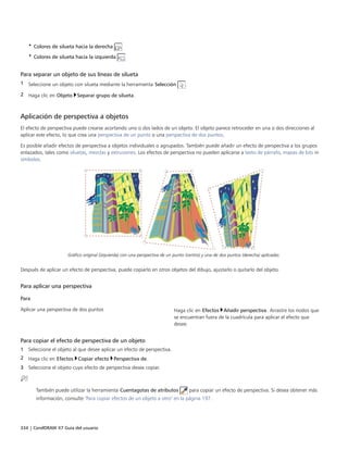 334 | CorelDRAW X7 Guía del usuario
• Colores de silueta hacia la derecha
• Colores de silueta hacia la izquierda
Para separar un objeto de sus líneas de silueta
1 Seleccione un objeto con silueta mediante la herramienta Selección .
2 Haga clic en Objeto Separar grupo de silueta.
Aplicación de perspectiva a objetos
El efecto de perspectiva puede crearse acortando uno o dos lados de un objeto. El objeto parece retroceder en una o dos direcciones al
aplicar este efecto, lo que crea una perspectiva de un punto o una perspectiva de dos puntos.
Es posible añadir efectos de perspectiva a objetos individuales o agrupados. También puede añadir un efecto de perspectiva a los grupos
enlazados, tales como siluetas, mezclas y extrusiones. Los efectos de perspectiva no pueden aplicarse a texto de párrafo, mapas de bits ni
símbolos.
Gráfico original (izquierda) con una perspectiva de un punto (centro) y una de dos puntos (derecha) aplicadas.
Después de aplicar un efecto de perspectiva, puede copiarlo en otros objetos del dibujo, ajustarlo o quitarlo del objeto.
Para aplicar una perspectiva
 
Para  
Aplicar una perspectiva de dos puntos Haga clic en Efectos Añadir perspectiva. Arrastre los nodos que
se encuentran fuera de la cuadrícula para aplicar el efecto que
desee.
Para copiar el efecto de perspectiva de un objeto
1 Seleccione el objeto al que desee aplicar un efecto de perspectiva.
2 Haga clic en Efectos Copiar efecto Perspectiva de.
3 Seleccione el objeto cuyo efecto de perspectiva desea copiar.
También puede utilizar la herramienta Cuentagotas de atributos para copiar un efecto de perspectiva. Si desea obtener más
información, consulte "Para copiar efectos de un objeto a otro" en la página 197.
 