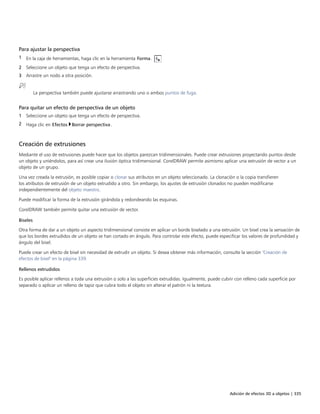 Adición de efectos 3D a objetos | 335
Para ajustar la perspectiva
1 En la caja de herramientas, haga clic en la herramienta Forma.
2 Seleccione un objeto que tenga un efecto de perspectiva.
3 Arrastre un nodo a otra posición.
La perspectiva también puede ajustarse arrastrando uno o ambos puntos de fuga.
Para quitar un efecto de perspectiva de un objeto
1 Seleccione un objeto que tenga un efecto de perspectiva.
2 Haga clic en Efectos Borrar perspectiva.
Creación de extrusiones
Mediante el uso de extrusiones puede hacer que los objetos parezcan tridimensionales. Puede crear extrusiones proyectando puntos desde
un objeto y uniéndolos, para así crear una ilusión óptica tridimensional. CorelDRAW permite asimismo aplicar una extrusión de vector a un
objeto de un grupo.
Una vez creada la extrusión, es posible copiar o clonar sus atributos en un objeto seleccionado. La clonación o la copia transfieren
los atributos de extrusión de un objeto extrudido a otro. Sin embargo, los ajustes de extrusión clonados no pueden modificarse
independientemente del objeto maestro.
Puede modificar la forma de la extrusión girándola y redondeando las esquinas.
CorelDRAW también permite quitar una extrusión de vector.
Biseles
Otra forma de dar a un objeto un aspecto tridimensional consiste en aplicar un borde biselado a una extrusión. Un bisel crea la sensación de
que los bordes extrudidos de un objeto se han cortado en ángulo. Para controlar este efecto, puede especificar los valores de profundidad y
ángulo del bisel.
Puede crear un efecto de bisel sin necesidad de extrudir un objeto. Si desea obtener más información, consulte la sección "Creación de
efectos de bisel" en la página 339.
Rellenos extrudidos
Es posible aplicar rellenos a toda una extrusión o solo a las superficies extrudidas. Igualmente, puede cubrir con relleno cada superficie por
separado o aplicar un relleno de tapiz que cubra todo el objeto sin alterar el patrón ni la textura.
 