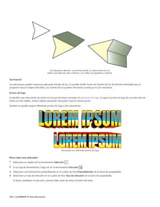 336 | CorelDRAW X7 Guía del usuario
De izquierda a derecha: una forma sencilla, la misma forma con un
relleno extrudido de color uniforme y con relleno de gradiente y rotación.
Iluminación
Las extrusiones pueden mejorarse aplicando fuentes de luz. Es posible añadir hasta tres fuentes de luz de distinta intensidad que se
proyecten hacia el objeto extrudido. Las fuentes de luz pueden eliminarse cuando ya no son necesarias.
Puntos de fuga
Es posible crear extrusiones de vector en las que las líneas converjan en un punto de fuga. Si copia el punto de fuga de una extrusión de
vector en otro objeto, ambos objetos parecerán retroceder hacia el mismo punto.
También es posible asignar diferentes puntos de fuga a dos extrusiones.
Extrusiones con diferentes puntos de fuga
Para crear una extrusión
1 Seleccione un objeto con la herramienta Selección .
2 En la caja de herramientas, haga clic en la herramienta Extrusión .
3 Seleccione una herramienta preestablecida en el cuadro de lista Preestablecidas de la barra de propiedades.
4 Seleccione un tipo de extrusión en el cuadro de lista Tipo de extrusión de la barra de propiedades.
Si desea restablecer la extrusión, presione Esc antes de soltar el botón del ratón.
 