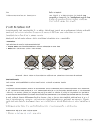Adición de efectos 3D a objetos | 339
Para Realice lo siguiente
Establecer un punto de fuga para dos extrusiones Haga doble clic en un objeto extrudido. Elija Punto de fuga
compartido en el cuadro de lista Propiedades del punto de fuga
de la barra de propiedades. Seleccione el objeto extrudido que
tiene el punto de fuga que desea compartir.
Creación de efectos de bisel
Un efecto de bisel le añade una profundidad 3D a un gráfico u objeto de texto, haciendo que sus bordes parezcan inclinados (en ángulo).
Los efectos de bisel contienen tanto colores directos como de cuatricromía (CMYK), por lo que resultan ideales para imprimir.
Es posible eliminar un efecto de bisel en cualquier momento.
Los efectos de bisel solo pueden aplicarse a objetos vectoriales y a texto artístico, nunca a mapas de bits.
Estilos de bisel
Puede seleccionar de entre los siguientes estilos de bisel:
• Suavizar borde: crea superficies biseladas que aparecen sombreadas en ciertas áreas.
• Relieve: hace que un objeto aparezca como un relieve.
De izquierda a derecha: logotipo sin efecto de bisel, con un efecto de bisel Suavizar borde y con un efecto de bisel Relieve.
Superficies biseladas
Puede controlar la intensidad del efecto de bisel especificando la anchura de la superficie biselada.
Luz y color
Un objeto con efecto de bisel da la sensación de estar iluminado por una luz ambiental blanca (alrededor) y un foco. La luz ambiental es
de baja intensidad y no puede cambiarse. De forma predeterminada la luz del foco es blanca, pero se puede cambiar su color, intensidad
y ubicación. Si se cambia el color del foco, esto afecta al color de las superficies biseladas. Al cambiar la intensidad del foco se aclaran u
oscurecen las superficies biseladas. Al cambiar la ubicación del foco se puede determinar qué superficies biseladas aparecen iluminadas.
Se puede cambiar la ubicación del foco especificando su dirección y altura. La dirección determina dónde se ubica la fuente de luz en el
plano del objeto (por ejemplo, a la derecha o a la izquierda de un objeto). La altura determina la altura a la que se encuentra el foco en
relación al plano del objeto. Por ejemplo, puede situar el foco a nivel del horizonte (altura de 0°) o directamente sobre el objeto (altura de
90°).
También puede cambiar el color de las superficies biseladas que están en la sombra si especifica un color de sombra.
Para crear un efecto de bisel Suavizar borde
1 Seleccione un objeto que esté cerrado y tenga relleno.
 