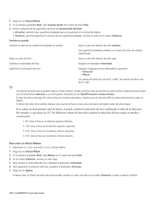 340 | CorelDRAW X7 Guía del usuario
2 Haga clic en Efectos Bisel.
3 En la ventana acoplable Bisel, elija Suavizar borde del cuadro de lista Estilo.
4 Active cualquiera de las siguientes opciones de Descentrado del bisel:
• Al centro: permite crear superficies biseladas que se encuentran en la mitad del objeto.
• Distancia: permite especificar la anchura de las superficies biseladas. Escriba un valor en el cuadro Distancia.
También es posible  
Cambiar el color de las superficies biseladas en sombra Elija un color del selector de color Sombra.
Las superficies biseladas cambian a un matiz del color de sombra
especificado.
Elegir un color de foco Elija un color del selector de color Luz.
Cambiar la intensidad del foco Desplace el deslizador Intensidad.
Especificar la ubicación del foco Desplace cualquiera de los deslizadores siguientes:
• Dirección
•Altura
Los valores de dirección van de 0° a 360°; los valores de altura van
de 0° a 90°.
Los efectos de bisel solo se pueden aplicar a texto artístico. Puede convertir texto de párrafo en texto artístico seleccionando el texto
con la herramienta Selección y, a continuación, haciendo clic en Texto Convertir a texto artístico.
El valor de altura más bajo (0°) sitúa el foco en el plano del objeto, mientras que el más alto (90°) lo coloca directamente sobre el
objeto.
El efecto del color de la sombra destaca más cuando el foco se sitúa cerca del plano del objeto (valor de altura bajo).
Si se utiliza un determinado valor de altura, se puede cambiar la ubicación del foco cambiando el valor de la dirección.
Por ejemplo, a una altura de 45°, los diferentes valores de dirección cambian la ubicación del foco según se detalla a
continuación:
• 45° sitúa el foco en el extremo superior derecho.
• 135° sitúa el foco en el extremo superior izquierdo.
• 225° sitúa el foco en el extremo inferior izquierdo.
• 315° sitúa el foco en el extremo inferior derecho.
Para crear un efecto Relieve
1 Seleccione un objeto que esté cerrado y tenga relleno.
2 Haga clic en Efectos Bisel.
3 En la ventana acoplable Bisel, elija Relieve en el cuadro de lista Estilo.
4 En el cuadro Distancia, escriba un valor bajo.
5 Para cambiar la intensidad del foco, desplace el deslizador Intensidad.
6 Para especificar la dirección del foco, desplace el deslizador Dirección.
7 Haga clic en Aplicar.
Si desea crear un efecto de bisel más pronunciado, escriba un valor más alto en el cuadro Distancia y vuelva a aplicar el efecto.
 
 