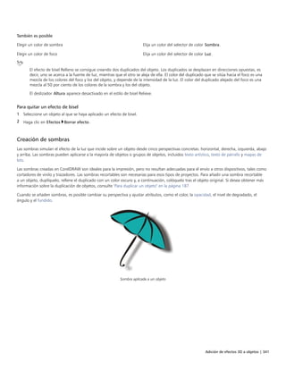 Adición de efectos 3D a objetos | 341
También es posible  
Elegir un color de sombra Elija un color del selector de color Sombra.
Elegir un color de foco Elija un color del selector de color Luz.
El efecto de bisel Relleno se consigue creando dos duplicados del objeto. Los duplicados se desplazan en direcciones opuestas, es
decir, uno se acerca a la fuente de luz, mientras que el otro se aleja de ella. El color del duplicado que se sitúa hacia el foco es una
mezcla de los colores del foco y los del objeto, y depende de la intensidad de la luz. El color del duplicado alejado del foco es una
mezcla al 50 por ciento de los colores de la sombra y los del objeto.
El deslizador Altura aparece desactivado en el estilo de bisel Relieve.
Para quitar un efecto de bisel
1 Seleccione un objeto al que se haya aplicado un efecto de bisel.
2 Haga clic en Efectos Borrar efecto.
Creación de sombras
Las sombras simulan el efecto de la luz que incide sobre un objeto desde cinco perspectivas concretas: horizontal, derecha, izquierda, abajo
y arriba. Las sombras pueden aplicarse a la mayoría de objetos o grupos de objetos, incluidos texto artístico, texto de párrafo y mapas de
bits.
Las sombras creadas en CorelDRAW son ideales para la impresión, pero no resultan adecuadas para el envío a otros dispositivos, tales como
cortadores de vinilo y trazadores. Las sombras recortables son necesarias para esos tipos de proyectos. Para añadir una sombra recortable
a un objeto, duplíquelo, rellene el duplicado con un color oscuro y, a continuación, colóquelo tras el objeto original. Si desea obtener más
información sobre la duplicación de objetos, consulte "Para duplicar un objeto" en la página 187.
Cuando se añaden sombras, es posible cambiar su perspectiva y ajustar atributos, como el color, la opacidad, el nivel de degradado, el
ángulo y el fundido.
Sombra aplicada a un objeto
 