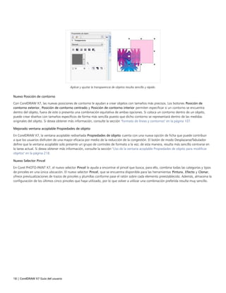 18 | CorelDRAW X7 Guía del usuario
Aplicar y ajustar la transparencia de objetos resulta sencillo y rápido.
Nuevo Posición de contorno
Con CorelDRAW X7, las nuevas posiciones de contorno le ayudan a crear objetos con tamaños más precisos. Los botones Posición de
contorno exterior, Posición de contorno centrado y Posición de contorno interior permiten especificar si un contorno se encuentra
dentro del objeto, fuera de este o presenta una combinación equitativa de ambas opciones. Si coloca un contorno dentro de un objeto,
puede crear diseños con tamaños específicos de forma más sencilla puesto que dicho contorno se representará dentro de las medidas
originales del objeto. Si desea obtener más información, consulte la sección "Formato de líneas y contornos" en la página 107.
Mejorado ventana acoplable Propiedades de objeto
En CorelDRAW X7, la ventana acoplable rediseñada Propiedades de objeto cuenta con una nueva opción de ficha que puede contribuir
a que los usuarios disfruten de una mayor eficacia por medio de la reducción de la congestión. El botón de modo Desplazarse/Tabulador
define que la ventana acoplable solo presente un grupo de controles de formato a la vez; de esta manera, resulta más sencillo centrarse en
la tarea actual. Si desea obtener más información, consulte la sección "Uso de la ventana acoplable Propiedades de objeto para modificar
objetos" en la página 218.
Nuevo Selector Pincel
En Corel PHOTO-PAINT X7, el nuevo selector Pincel le ayuda a encontrar el pincel que busca; para ello, combina todas las categorías y tipos
de pinceles en una única ubicación. El nuevo selector Pincel, que se encuentra disponible para las herramientas Pintura, Efecto y Clonar,
ofrece previsualizaciones de trazos de pinceles y plumillas conforme pase el ratón sobre cada elemento preestablecido. Además, almacena la
configuración de los últimos cinco pinceles que haya utilizado, por lo que volver a utilizar una combinación preferida resulta muy sencillo.
 