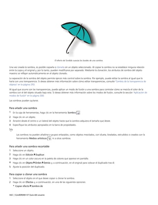 342 | CorelDRAW X7 Guía del usuario
El efecto de fundido suaviza los bordes de una sombra.
Una vez creada la sombra, es posible copiarla o clonarla en un objeto seleccionado. Al copiar la sombra no se establece ninguna relación
entre la copia y el original y, por lo tanto, pueden modificarse por separado. Mediante la clonación, los atributos de sombra del objeto
maestro se reflejan automáticamente en el objeto clonado.
La separación de la sombra del objeto permite ejercer más control sobre la sombra. Por ejemplo, puede editar la sombra al igual que lo
haría con una transparencia. Si desea obtener más información sobre cómo editar transparencias, consulte "Cambio de la transparencia de
objetos" en la página 293.
Al igual que ocurre con las transparencias, puede aplicar un modo de fusión a una sombra para controlar cómo se mezcla el color de la
sombra con el del objeto situado bajo esta. Si desea obtener más información sobre los modos de fusión, consulte la sección "Aplicación de
modos de fusión" en la página 300.
Las sombras pueden quitarse.
Para añadir una sombra
1 En la caja de herramientas, haga clic en la herramienta Sombra .
2 Haga clic en un objeto.
3 Arrastre desde el centro o un lateral del objeto hasta que la sombra adquiera el tamaño que desee.
4 Especifique los atributos apropiados en la barra de propiedades.
Las sombras no pueden añadirse a grupos enlazados, como objetos mezclados, con silueta, biselados, extrudidos o creados con la
herramienta Medios artísticos , ni a otras sombras.
Para añadir una sombra recortable
1 Seleccione un objeto.
2 Haga clic en Edición Duplicar.
3 Haga clic en un color oscuro en la paleta de colores que aparece en pantalla.
4 Haga clic en Objeto Orden Detrás y, a continuación, en el original para colocar el duplicado tras él.
5 Ajuste la posición del duplicado.
Para copiar o clonar una sombra
1 Seleccione el objeto en el que desee copiar o clonar la sombra.
2 Haga clic en Efectos y, a continuación, en una de las siguientes opciones:
• Copiar efecto Sombra de
 