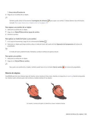 Adición de efectos 3D a objetos | 343
• Clonar efecto Sombra de
3 Haga clic en la sombra de un objeto.
También puede utilizar la herramienta Cuentagotas de atributos para copiar una sombra. Si desea obtener más información,
consulte "Para copiar efectos de un objeto a otro" en la página 197.
Para separar una sombra de un objeto
1 Seleccione la sombra de un objeto.
2 Haga clic en Objeto Descombinar grupo de sombra.
3 Arrastre la sombra.
Para aplicar un modo de fusión a una sombra
1 En la caja de herramientas, haga clic en la herramienta Sombra .
2 Seleccione un objeto que tenga sombra y elija un modo de fusión del cuadro de lista Operación de transparencia de la barra de
propiedades.
El modo de fusión predeterminado, Multiplicar, produce sombras de aspecto natural.
Para quitar una sombra
1 Seleccione la sombra de un objeto.
2 Haga clic en Efectos Borrar sombra.
Para quitar una sombra de un objeto, también puede hacer clic en el botón Borrar sombra de la barra de propiedades.
Mezcla de objetos
CorelDRAW permite crear diversos tipos de mezclas, como mezclas en línea recta, mezclas a lo largo de un trayecto y mezclas compuestas.
Las mezclas suelen utilizarse para crear sombras y resaltes realistas en los objetos.
Los resaltes y sombras del objeto a la derecha se crearon mediante mezclas.
 