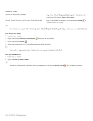 348 | CorelDRAW X7 Guía del usuario
También es posible  
Separar una mezcla de un trayecto Haga clic en el botón Propiedades del trayecto de la barra de
propiedades y después en Separar del trayecto.
Cambiar el trayecto de una mezcla a mano alzada seleccionada Haga clic en el trayecto de mezcla con la herramienta Forma  y
arrastre un nodo del trayecto.
Para seleccionar el trayecto de la mezcla, haga clic en el botón Propiedades del trayecto y, a continuación, en Mostrar trayecto.
Para dividir una mezcla
1 Seleccione una mezcla.
2 Haga clic en el botón Más opciones de mezcla de la barra de propiedades.
3 Haga clic en el botón Dividir .
4 Haga clic en el punto del objeto intermedio donde desee dividir la mezcla.
Una mezcla no se puede dividir por el objeto intermedio adyacente al objeto inicial o final.
Para quitar una mezcla
1 Seleccione una mezcla.
2 Haga clic en Efectos Borrar mezcla.
También se puede eliminar una mezcla seleccionada haciendo clic en el botón Borrar mezcla de la barra de propiedades.
 