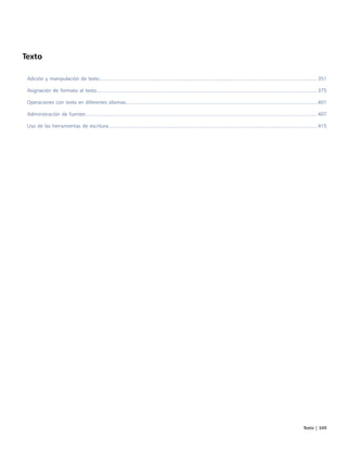 Texto | 349
Texto
Adición y manipulación de texto......................................................................................................................................................... 351
Asignación de formato al texto........................................................................................................................................................... 375
Operaciones con texto en diferentes idiomas.......................................................................................................................................401
Administración de fuentes................................................................................................................................................................... 407
Uso de las herramientas de escritura...................................................................................................................................................415
 
 