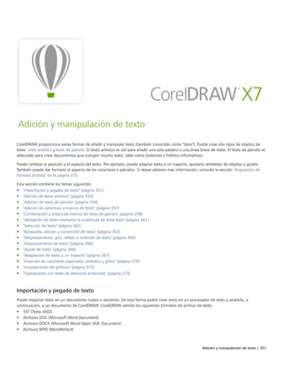 Adición y manipulación de texto | 351
Adición y manipulación de texto
CorelDRAW proporciona varias formas de añadir y manipular texto (también conocidas como "tipos"). Puede crear dos tipos de objetos de
texto: texto artístico y texto de párrafo. El texto artístico es útil para añadir una sola palabra o una línea breve de texto. El texto de párrafo es
adecuado para crear documentos que incluyen mucho texto, tales como boletines o folletos informativos.
Puede cambiar la posición y el aspecto del texto. Por ejemplo, puede adaptar texto a un trayecto, ajustarlo alrededor de objetos o girarlo.
También puede dar formato al aspecto de los caracteres o párrafos. Si desea obtener más información, consulte la sección "Asignación de
formato al texto" en la página 375.
Esta sección contiene los temas siguientes:
• "Importación y pegado de texto" (página 351)
• "Adición de texto artístico" (página 353)
• "Adición de texto de párrafo" (página 354)
• "Adición de columnas a marcos de texto" (página 357)
• "Combinación y enlace de marcos de texto de párrafo" (página 358)
• "Alineación de texto mediante la cuadrícula de línea base" (página 361)
• "Selección de texto" (página 362)
• "Búsqueda, edición y conversión de texto" (página 362)
• "Desplazamiento, giro, reflejo e inversión de texto" (página 364)
• "Desplazamiento de texto" (página 366)
• "Ajuste de texto" (página 366)
• "Adaptación de texto a un trayecto" (página 367)
• "Inserción de caracteres especiales, símbolos y glifos" (página 370)
• "Incorporación de gráficos" (página 373)
• "Operaciones con texto de versiones anteriores" (página 373)
Importación y pegado de texto
Puede importar texto en un documento nuevo o existente. De esta forma podrá crear texto en un procesador de texto y añadirlo, a
continuación, a un documento de CorelDRAW. CorelDRAW admite los siguientes formatos de archivo de texto:
• TXT (Texto ANSI)
• Archivos DOC (Microsoft Word Document)
• Archivos DOCX (Microsoft Word Open XML Document)
• Archivos WPD (WordPerfect)
 