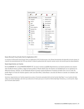Novedades de CorelDRAW Graphics Suite X7 | 19
Nuevo Microsoft Visual Studio Tools for Applications 2012
La inclusión de Microsoft Visual Studio Tools for Applications 2012 brinda acceso a las últimas herramientas de desarrollo; de esta manera, la
creación de automatizaciones de VSTA que afecten a todas las aplicaciones del conjunto resulta mucho más sencillo para los desarrolladores.
Nuevo Experimentos con fuentes
En CorelDRAW X7 y Corel PHOTO-PAINT X7, la nueva ventana acoplable Experimentos con fuentes presenta una manera
más sencilla de buscar, probar y elegir la fuente perfecta. Puede añadir texto de muestra con facilidad para ver su apariencia en
diferentes fuentes; además, un útil deslizador Zoom le permite ajustar fácilmente el tamaño de dicho texto. Con un solo clic,
puede elegir si el texto de muestra aparece como una única línea, varias líneas o una serie de líneas en cascada con tamaños cada
vez mayores.
Asimismo, Experimentos con fuentes proporciona acceso a funciones avanzadas dentro de las fuentes OpenType. Si una muestra de texto
utiliza una fuente OpenType, solo tiene que seleccionar el texto para que se muestre la flecha OpenType interactiva y, a continuación, elegir
qué funciones desea aplicar.
 