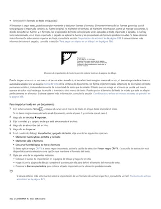 352 | CorelDRAW X7 Guía del usuario
• Archivos RTF (formato de texto enriquecido)
Al importar o pegar texto, puede optar por mantener o descartar fuentes y formato. El mantenimiento de las fuentes garantiza que el
texto pegado o importado conserva su fuente original. Al mantener el formato, se mantiene información, como las marcas y columnas. Si
decide descartar las fuentes y el formato, las propiedades del texto seleccionado serán aplicadas al texto importado o pegado. Si no hay
texto seleccionado, en el texto importado o pegado se aplican la fuente y las propiedades de formato predeterminadas. Si desea obtener
más información sobre cómo importar archivos, consulte la sección "Importación de archivos" en la página 599.Si desea obtener más
información sobre el pegado, consulte la sección "Para pegar un objeto en un dibujo" en la página 186.
El cursor de importación de texto le permite colocar texto en la página de dibujo.
Puede importar texto en un marco de texto seleccionado o, si no seleccionó ningún marco de texto, el texto importado se inserta
automáticamente en un nuevo marco de texto de la ventana de documento. De forma predeterminada, el tamaño de los marcos de texto
permanece estático, independientemente de la cantidad de texto que les añada. El texto que no encaja en el marco se oculta y el marco
aparece en color rojo hasta que lo amplíe o lo enlace a otro marco de texto. Puede ajustar el tamaño del texto de modo que este se adapte
perfectamente en el marco. Si desea obtener más información, consulte la sección "Combinación y enlace de marcos de texto de párrafo" en
la página 358.
Para importar texto en un documento
1 Con la herramienta Texto , coloque el cursor en el marco de texto en el que desee importar el texto.
Si no tiene ningún marco de texto en el documento, omita el paso 1 y continúe con el paso 2.
2 Haga clic en Archivo Importar.
3 Elija la unidad y la carpeta en la que esté almacenado el archivo.
4 Haga clic en el nombre del archivo.
5 Haga clic en Importar.
6 En el cuadro de diálogo Importación y pegado de texto, elija una de las siguientes opciones:
• Mantener fuentes/tipos de letra y formato
• Mantener sólo el formato
• Descartar fuentes/tipos de letra y formato
Si desea aplicar negro CMYK al texto negro importado, active la casilla de selección Forzar negro CMYK. Esta casilla de activación está
disponible cuando selecciona una opción que mantiene el formato del texto.
7 Opte por uno de los siguientes métodos:
• Coloque el cursor de importación en la página de dibujo y haga clic en ella.
• Haga clic en la página de dibujo y arrastre el puntero por ella para definir el tamaño del marco de texto.
• Presione la Barra espaciadora para colocar el texto importado en la ubicación predeterminada.
Si desea obtener más información sobre la importación de un formato de archivo específico, consulte la sección "Formatos de archivo
admitidos" en la página 621.
 
