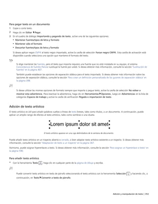 Adición y manipulación de texto | 353
Para pegar texto en un documento
1 Copie o corte texto.
2 Haga clic en Editar Pegar.
3 En el cuadro de diálogo Importando y pegando de texto, active una de las siguientes opciones:
• Mantener fuentes/tipos de letra y formato
• Mantener sólo el formato
• Descartar fuentes/tipos de letra y formato
Si desea aplicar negro CMYK al texto negro importado, active la casilla de selección Forzar negro CMYK. Esta casilla de activación está
disponible cuando selecciona una opción que mantiene el formato del texto.
Si elige mantener las fuentes, pero el texto que importa requiere una fuente que no está instalada en su equipo, el sistema
Concordancia de fuentes Panose sustituye la fuente por usted. Si desea obtener más información, consulte la sección "Sustitución de
fuentes" en la página 407.
También puede establecer las opciones de separación silábica para el texto importado. Si desea obtener más información sobre las
opciones de separación silábica, consulte la sección "Para crear un definición personalizada de los guiones de separación silábica" en
la página 398.
Si desea utilizar las mismas opciones de formato siempre que importe o pegue texto, active la casilla de selección No volver a
mostrar esta advertencia. Para reactivar la advertencia, haga clic en Herramientas Opciones, luego en Advertencias en la lista de
categorías Espacio de trabajo y active la casilla de verificación Pegado e importación de texto.
Adición de texto artístico
El texto artístico es útil para añadir palabras sueltas o líneas de texto breves, tales como títulos, a un documento. A continuación, puede
aplicar un amplio rango de efectos al texto artístico, tales como sombras o una silueta.
El texto artístico aparece en una caja delimitadora de la ventana de documento.
Puede añadir texto artístico en un trayecto abierto o cerrado, o bien adaptar texto artístico existente a un trayecto. Si desea obtener más
información, consulte la sección "Adaptación de texto a un trayecto" en la página 367.
Asimismo, puede asignar hiperenlaces a texto. Si desea obtener más información, consulte la sección "Para asignar un hiperenlace a texto" en
la página 590.
Para añadir texto artístico
• Con la herramienta Texto , haga clic en cualquier parte de la página de dibujo y escriba.
Puede convertir texto artístico en texto de párrafo seleccionando el texto artístico con la herramienta Selección y haciendo clic, a
continuación, en Texto Convertir a texto de párrafo.
 