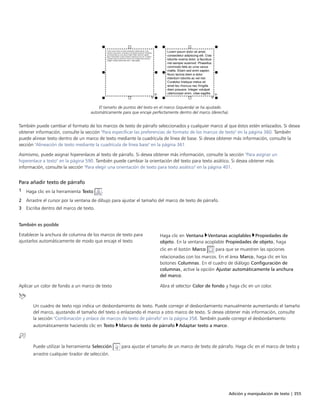 Adición y manipulación de texto | 355
El tamaño de puntos del texto en el marco (izquierda) se ha ajustado
automáticamente para que encaje perfectamente dentro del marco (derecha).
También puede cambiar el formato de los marcos de texto de párrafo seleccionados y cualquier marco al que éstos estén enlazados. Si desea
obtener información, consulte la sección "Para especificar las preferencias de formato de los marcos de texto" en la página 360. También
puede alinear texto dentro de un marco de texto mediante la cuadrícula de línea de base. Si desea obtener más información, consulte la
sección "Alineación de texto mediante la cuadrícula de línea base" en la página 361.
Asimismo, puede asignar hiperenlaces al texto de párrafo. Si desea obtener más información, consulte la sección "Para asignar un
hiperenlace a texto" en la página 590. También puede cambiar la orientación del texto para texto asiático. Si desea obtener más
información, consulte la sección "Para elegir una orientación de texto para texto asiático" en la página 401.
Para añadir texto de párrafo
1 Haga clic en la herramienta Texto .
2 Arrastre el cursor por la ventana de dibujo para ajustar el tamaño del marco de texto de párrafo.
3 Escriba dentro del marco de texto.
 
 
También es posible  
Establecer la anchura de columna de los marcos de texto para
ajustarlos automáticamente de modo que encaje el texto
Haga clic en Ventana Ventanas acoplables Propiedades de
objeto. En la ventana acoplable Propiedades de objeto, haga
clic en el botón Marco para que se muestren las opciones
relacionadas con los marcos. En el área Marco, haga clic en los
botones Columnas. En el cuadro de diálogo Configuración de
columnas, active la opción Ajustar automáticamente la anchura
del marco.
Aplicar un color de fondo a un marco de texto Abra el selector Color de fondo y haga clic en un color.
Un cuadro de texto rojo indica un desbordamiento de texto. Puede corregir el desbordamiento manualmente aumentando el tamaño
del marco, ajustando el tamaño del texto o enlazando el marco a otro marco de texto. Si desea obtener más información, consulte
la sección "Combinación y enlace de marcos de texto de párrafo" en la página 358. También puede corregir el desbordamiento
automáticamente haciendo clic en Texto Marco de texto de párrafo Adaptar texto a marco.
Puede utilizar la herramienta Selección para ajustar el tamaño de un marco de texto de párrafo. Haga clic en el marco de texto y
arrastre cualquier tirador de selección.
 