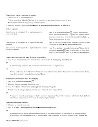 356 | CorelDRAW X7 Guía del usuario
Para crear un marco a partir de un objeto
1 Opte por uno de los siguientes métodos:
• Con la herramienta Selección , haga clic en el objeto en el que desee insertar un marco de texto.
• Con una herramienta de dibujo, dibuje una forma cerrada.
2 Seleccione el objeto y haga clic en Texto Marco de texto de párrafo Crear marco de texto vacío.
 
También es posible  
Crear un marco de texto a partir de un objeto utilizando la
herramienta Texto
Haga clic en la herramienta Texto . Desplace el puntero por
encima del contorno del objeto y haga clic en el objeto cuando el
cursor cambie a la forma del puntero de inserción en objeto .
Escriba dentro del marco de texto.
Crear un marco de texto a partir de un objeto desde el menú
contextual
Haga clic con el botón derecho en el objeto y, a continuación, haga
clic en Tipo de marco Crear marco de texto vacío.
Crear un marco de texto a partir de un objeto mediante la barra de
herramientas Diseño
Haga clic en Ventana Barras de herramientas Diseño. Con la
herramienta Selección , haga clic en el objeto en el que desee
insertar un marco de texto. Haga clic en el botón Marco de texto.
Para convertir un marco de texto de nuevo en un objeto
• Haga clic con el botón derecho en el marco de texto, seleccione Tipo de marco y haga clic en Ninguno.
Si el marco incluye contenido, éste se elimina si el marco se revierte a un objeto normal.
También puede hacer clic en el botón Sin marco de la barra de herramientas Diseño. Para abrir la barra de herramientas Diseño,
haga clic en Ventana Barras de herramientas Diseño.
Para separar un marco de texto de un objeto
1 Haga clic en la herramienta Selección .
2 Seleccione el objeto que incluye el marco de texto.
3 Haga clic en Objeto Descombinar texto de párrafo dentro de un trayecto.
Ahora el marco de texto y el objeto pueden moverse o editarse de forma independiente.
Al separar un marco de texto de algunos objetos, tales como elipses o estrellas, el texto no conserva la forma del objeto. De forma
alternativa, el texto se incluye en un marco de texto rectangular estándar.
Para insertar texto de marcador
1 Seleccione un marco de texto vacío.
2 Haga clic en Texto Marco de texto de párrafo Insertar texto de marcador.
Puede personalizar el texto de marcador creando texto en un procesador de texto o en una aplicación de texto y guardando
el documento como marcadordeposición.rtf. A continuación, debe almacenar el archivo en la siguiente carpeta Usuario: Mis
 