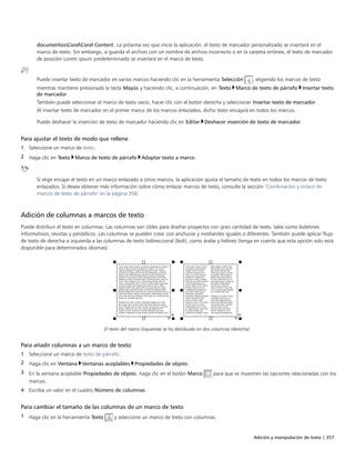 Adición y manipulación de texto | 357
documentosCorelCorel Content. La próxima vez que inicie la aplicación, el texto de marcador personalizado se insertará en el
marco de texto. Sin embargo, si guarda el archivo con un nombre de archivo incorrecto o en la carpeta errónea, el texto de marcador
de posición Lorem ipsum predeterminado se insertará en el marco de texto.
Puede insertar texto de marcador en varios marcos haciendo clic en la herramienta Selección , eligiendo los marcos de texto
mientras mantiene presionada la tecla Mayús y haciendo clic, a continuación, en Texto Marco de texto de párrafo Insertar texto
de marcador.
También puede seleccionar el marco de texto vacío, hacer clic con el botón derecho y seleccionar Insertar texto de marcador.
Al insertar texto de marcador en el primer marco de los marcos enlazados, dicho texto encajará en todos los marcos.
Puede deshacer la inserción de texto de marcador haciendo clic en Editar Deshacer inserción de texto de marcador.
Para ajustar el texto de modo que rellene
1 Seleccione un marco de texto.
2 Haga clic en Texto Marco de texto de párrafo Adaptar texto a marco.
Si elige encajar el texto en un marco enlazado a otros marcos, la aplicación ajusta el tamaño de texto en todos los marcos de texto
enlazados. Si desea obtener más información sobre cómo enlazar marcos de texto, consulte la sección "Combinación y enlace de
marcos de texto de párrafo" en la página 358.
Adición de columnas a marcos de texto
Puede distribuir el texto en columnas. Las columnas son útiles para diseñar proyectos con gran cantidad de texto, tales como boletines
informativos, revistas y periódicos. Las columnas se pueden crear con anchuras y medianiles iguales o diferentes. También puede aplicar flujo
de texto de derecha a izquierda a las columnas de texto bidireccional (bidi), como árabe y hebreo (tenga en cuenta que esta opción solo está
disponible para determinados idiomas).
El texto del marco (izquierda) se ha distribuido en dos columnas (derecha).
Para añadir columnas a un marco de texto
1 Seleccione un marco de texto de párrafo.
2 Haga clic en Ventana Ventanas acoplables Propiedades de objeto.
3 En la ventana acoplable Propiedades de objeto, haga clic en el botón Marco para que se muestren las opciones relacionadas con los
marcos.
4 Escriba un valor en el cuadro Número de columnas.
Para cambiar el tamaño de las columnas de un marco de texto
1 Haga clic en la herramienta Texto y seleccione un marco de texto con columnas.
 