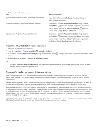 358 | CorelDRAW X7 Guía del usuario
2 Realice una tarea de la tabla siguiente:
Para Realice lo siguiente
Ajustar la anchura de las columnas y medianiles manualmente Haga clic en la herramienta Texto . Arrastre un tirador de
selección lateral de columna.
Establecer una anchura de columna y medianil específica En la ventana acoplable Propiedades de objeto, haga clic en el
botón Marco para que se muestren las opciones relacionadas
con los marcos. Haga clic en el botón Columnas  y escriba
valores en los cuadros Anchura o Medianil.
Crear columnas de igual anchura automáticamente En la ventana acoplable Propiedades de objeto, haga clic en el
botón Marco para que se muestren las opciones relacionadas
con los marcos. Haga clic en el botón Columnas  y active la
casilla de verificación Igualar anchura de columna.
Para cambiar el flujo de texto bidireccional en columnas
1 Seleccione un marco de texto de párrafo.
2 Haga clic en Ventana Ventanas acoplables Propiedades de objeto.
3 En la ventana acoplable Propiedades de objeto, haga clic en el botón Marco para que se muestren las opciones relacionadas con los
marcos.
4 Active la casilla de verificación Columnas de derecha a izquierda.
La opción Columnas de derecha a izquierda solo está disponible para los idiomas bidireccionales, tales como el hebreo y el árabe.
También se debe instalar el teclado adecuado.
Combinación y enlace de marcos de texto de párrafo
Puede combinar marcos de texto. También puede separar los marcos de texto dividiéndolos en subcomponentes: columnas, párrafos,
marcas, líneas, palabras y caracteres. Cada vez que descombina un marco de texto, los subcomponentes se colocan en marcos de texto
independientes.
El enlace de marcos de texto dirige el flujo de texto de un marco de texto a otro. Si cambia el tamaño de un marco enlazado o del texto, la
cantidad de texto del siguiente marco se ajusta automáticamente. Puede enlazar marcos de texto antes o después de escribir texto.
No es posible enlazar texto artístico. Sin embargo, puede enlazar un marco de párrafo a un objeto abierto o cerrado. Al enlazar un marco a
un objeto abierto, como una línea, el texto fluye a lo largo del trayecto de la línea. El enlace de un marco de texto a un objeto cerrado, como
un rectángulo, inserta un marco de texto y dirige el flujo de texto dentro del objeto. Si el texto supera el trayecto abierto o cerrado, puede
enlazar el texto a otro marco u objeto. También puede enlazarlo a marcos y objetos existentes en las páginas o crear un marco enlazado en
la misma ubicación de otra página.
Después de enlazar marcos de texto, puede redirigir el flujo de un objeto o marco de texto a otro. Al seleccionar un marco de texto u objeto,
la flecha azul indicará la dirección en que fluye el texto. Estas flechas pueden mostrarse u ocultarse.
 