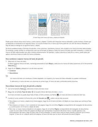 Adición y manipulación de texto | 359
El texto fluye entre marcos de texto y objetos al enlazarlo.
Puede quitar enlaces entre varios marcos, y entre marcos y objetos. Cuando solo tenga dos marcos enlazados y quite el enlace, el texto que
se desborde se mantendrá en el segundo marco. Si se quita el enlace de un marco que forma parte de una serie de marcos enlazados, el
flujo de texto se redirige en el siguiente marco u objeto.
De forma predeterminada, el formato de párrafos, como columnas, capitulares y marcas, solo se aplica a los marcos de texto seleccionados.
Sin embargo, puede cambiar la configuración para que el formato se aplique a todos los marcos de texto que estén enlazados o a todos los
marcos de texto seleccionados que vaya a enlazar posteriormente. Por ejemplo, si aplica columnas al texto de un marco, puede optar por
aplicar columnas al texto en todos los marcos enlazados.
Para combinar o separar marcos de texto de párrafo
1 Seleccione un marco de texto.
Si desea combinar marcos de texto, mantenga presionada la tecla Mayús y seleccione los marcos de texto posteriores con la herramienta
Selección .
2 Haga clic en Objeto y después en una de estas opciones:
• Combinar
• Descombinar
Los marcos de texto con envolturas, el texto adaptado a un trayecto y los marcos de texto enlazados no pueden combinarse.
Si selecciona un marco de texto con columnas en primer lugar, el marco de texto combinado tendrá columnas.
Para enlazar marcos de texto de párrafo y objetos
1 Con la herramienta Texto , seleccione el marco de texto inicial.
2 Haga clic en la ficha Flujo de texto en la parte inferior del marco de texto u objeto.
Si el marco de texto no puede alojar todo el texto, la ficha contiene una flecha y el marco de texto se vuelve de color rojo.
3 Cuando el cursor cambie a la forma del cursor de Vincular con , realice una de estas acciones:
• Para enlazar a un marco u objeto de la misma página, haga clic en el marco de texto o el objeto en el que desee que continúe el flujo
de texto.
• Para enlazar a un marco u objeto existente en otra página, haga clic en la ficha Página correspondiente del navegador de documentos
y, a continuación, en el marco u objeto de texto.
• Para crear un nuevo marco enlazado en otra página, haga clic en la ficha Página correspondiente del navegador de documentos
y pase el cursor sobre el área de la página de dibujo que corresponda a la posición del primer marco. Cuando aparezca una
previsualización del marco, haga clic para crear el marco enlazado. El nuevo marco tiene el mismo tamaño y posición que el marco
original. Si hace clic en cualquier parte de la página, el marco de texto que se crea es del tamaño de toda la página.
 