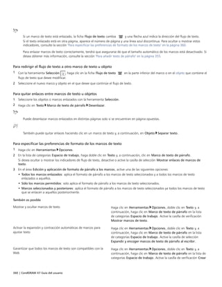 360 | CorelDRAW X7 Guía del usuario
Si un marco de texto está enlazado, la ficha Flujo de texto cambia y una flecha azul indica la dirección del flujo de texto.
Si el texto enlazado está en otra página, aparece el número de página y una línea azul discontinua. Para ocultar o mostrar estos
indicadores, consulte la sección "Para especificar las preferencias de formato de los marcos de texto" en la página 360.
Para enlazar marcos de texto correctamente, tendrá que asegurarse de que el tamaño automático de los marcos está desactivado. Si
desea obtener más información, consulte la sección "Para añadir texto de párrafo" en la página 355.
Para redirigir el flujo de texto a otro marco de texto u objeto
1 Con la herramienta Selección , haga clic en la ficha Flujo de texto en la parte inferior del marco o en el objeto que contiene el
flujo de texto que desee modificar.
2 Seleccione el nuevo marco y objeto en el que desee que continúe el flujo de texto.
Para quitar enlaces entre marcos de texto u objetos
1 Seleccione los objetos o marcos enlazados con la herramienta Selección.
2 Haga clic en Texto Marco de texto de párrafo Desenlazar.
Puede desenlazar marcos enlazados en distintas páginas solo si se encuentran en página opuestas.
También puede quitar enlaces haciendo clic en un marco de texto y, a continuación, en Objeto Separar texto.
Para especificar las preferencias de formato de los marcos de texto
1 Haga clic en Herramientas Opciones.
2 En la lista de categorías Espacio de trabajo, haga doble clic en Texto y, a continuación, clic en Marco de texto de párrafo.
Si desea ocultar o mostrar los indicadores de flujo de texto, desactive o active la casilla de selección Mostrar enlaces de marcos de
texto.
3 En el área Edición y aplicación de formato de párrafo a los marcos, active una de las siguientes opciones:
• Todos los marcos enlazados: aplica el formato de párrafo a los marcos de texto seleccionados y a todos los marcos de texto
enlazados a aquellos.
• Sólo los marcos permitidos: solo aplica el formato de párrafo a los marcos de texto seleccionados.
• Marcos seleccionados y posteriores: aplica el formato de párrafo a los marcos de texto seleccionados ya todos los marcos de texto
que se enlacen a aquellos posteriormente.
 
También es posible  
Mostrar y ocultar marcos de texto Haga clic en Herramientas Opciones, doble clic en Texto y, a
continuación, haga clic en Marco de texto de párrafo en la lista
de categorías Espacio de trabajo. Active la casilla de verificación
Mostrar marcos de texto.
Activar la expansión y contracción automáticas de marcos para
ajustar texto
Haga clic en Herramientas Opciones, doble clic en Texto y, a
continuación, haga clic en Marco de texto de párrafo en la lista
de categorías Espacio de trabajo. Active la casilla de selección
Expandir y encoger marcos de texto de párrafo al escribir.
Garantizar que todos los marcos de texto son compatibles con la
Web
Haga clic en Herramientas Opciones, doble clic en Texto y, a
continuación, haga clic en Marco de texto de párrafo en la lista de
categorías Espacio de trabajo. Active la casilla de verificación Crear
 