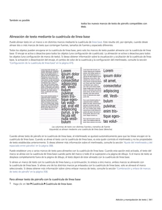 Adición y manipulación de texto | 361
También es posible  
todos los nuevos marcos de texto de párrafo compatibles con
Web.
Alineación de texto mediante la cuadrícula de línea base
Puede alinear texto en un marco o en distintos marcos mediante la cuadrícula de línea base. Esto resulta útil, por ejemplo, cuando desee
alinear dos o más marcos de texto que contengan fuentes, tamaños de fuentes y espaciado diferentes.
Todos los objetos pueden encajarse en la cuadrícula de línea base, pero solo los marcos de texto pueden alinearse con la cuadrícula de línea
base. El encaje se activa o desactiva para todos los objetos (una configuración de cuadrícula). La alineación se activa o desactiva para todos
los objetos (una configuración de marco de texto). Si desea obtener información sobre la visualización u ocultación de la cuadrícula de línea
base, la activación o desactivación del encaje, el cambio de color de la cuadrícula y la configuración del interlineado, consulte la sección
"Configuración de la cuadrícula de línea base" en la página 476.
Las columnas de texto con distintas fuentes y tamaños de fuente
(izquierda) se alinean mediante una cuadrícula de línea base (derecha).
Cuando alinee texto de párrafo en la cuadrícula de línea base, el interlineado se ajustará automáticamente para que las líneas encajen en la
cuadrícula de línea base. Cuando se alinee el texto con la cuadrícula de línea base, es esta quién controla el interlineado y no las propiedades
de texto establecidas anteriormente. Si desea obtener más información sobre el interlineado, consulte la sección "Ajuste del interlineado y del
espaciado entre párrafos" en la página 388.
Puede establecer uno o varios marcos de texto para alinearlos con la cuadrícula de línea base. Cuando esta opción está activada, el texto del
marco se alinea con la cuadrícula de línea base cuando parte del marco o todo él se superpone a la página de dibujo. Si el marco de texto se
desplaza completamente fuera de la página de dibujo, el texto dejará de estar alineado con la cuadrícula de línea base.
Si alinea un marco de texto con la cuadrícula de línea base y, a continuación, lo enlaza a otro marco, ambos marcos se alinearán con
la cuadrícula de línea base. Si alinea uno de los distintos marcos ya enlazados con la cuadrícula de línea base, solo se alineará el marco
seleccionado. Si desea obtener más información sobre cómo enlazar marcos de texto, consulte la sección "Combinación y enlace de marcos
de texto de párrafo" en la página 358.
Para alinear texto de párrafo con la cuadrícula de línea base
1 Haga clic en Ver Cuadrícula Cuadrícula de línea base.
 
