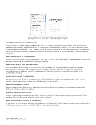 20 | CorelDRAW X7 Guía del usuario
Experimentos con fuentes permite probar y previsualizar nuevas fuentes con
facilidad, de manera que pueda elegir la fuente perfecta para su proyecto.
Mejorado Caracteres especiales, símbolos y glifos
La renovada ventana acoplable Insertar carácter presenta todos los caracteres, símbolos y glifos asociados a la fuente seleccionada, lo
que hace que encontrar estos elementos e insertarlos en sus documentos resulte más sencillo que nunca. Esta ventana acoplable, que se
encuentra disponible en CorelDRAW X7 y en Corel PHOTO-PAINT X7, incorpora una opción de filtro que le permite mostrar únicamente los
subconjuntos de caracteres que desee. Por ejemplo, puede optar por mostrar únicamente los caracteres y símbolos cirílicos de una fuente
seleccionada.
Nuevo Previsualizaciones de estilos de objetos
Se muestra una nueva ventana emergente cuando posa el cursor sobre un estilo de la ventana acoplable Estilos de objetos; de esta manera,
se ofrece una previsualización rápida del estilo antes de que se aplique.
Nuevo Pantalla de inicio: notificación de contenido
Ahora, la Pantalla de inicio rediseñada ofrece notificaciones de actualizaciones directamente en el panel de navegación, de modo
que se le informará de inmediato sobre cualquier contenido nuevo que se encuentre disponible. De esta manera, resulta mucho
más sencillo mantenerse al día en lo relativo a las actualizaciones de aplicación, el contenido, los recursos de aprendizaje, etc. de
CorelDRAW Graphics Suite.
Nuevo Acoplamiento de la Pantalla de inicio
Ahora, puede mantener la Pantalla de inicio abierta como una ficha acoplada en el espacio de trabajo o como una ventana flotante
separada, lo que brinda un acceso constante a su amplio abanico de recursos versátiles.
Nuevo Interfaz de varios documentos
Ya puede trabajar con varios documentos en una vista con diversas fichas, lo que contribuye a mantener la organización y a cambiar
rápidamente entre diversos documentos activos.
Nuevo Desacoplamiento de documentos
Si trabaja con varios documentos, ya puede arrastrar un documento hacia fuera de la ventana de la aplicación para desacoplarlo, lo que
resulta especialmente útil en el caso de flujos de trabajo con dos monitores.
Nuevo Compatibilidad con monitores de alta resolución
Las aplicaciones del conjunto se han optimizado para resoluciones con un elevado PPP; de esta manera, se garantiza que los elementos de la
interfaz de usuario se muestren de forma nítida y legible en monitores de alta resolución.
 