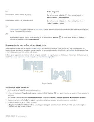 364 | CorelDRAW X7 Guía del usuario
Para Realice lo siguiente
Convertir texto artístico en texto de párrafo Con la herramienta Selección , elija el texto y haga clic en
Texto Convertir a texto de párrafo.
Convertir texto artístico o de párrafo en curvas Con la herramienta Selección , elija el texto y haga clic en
Objeto Convertir a curvas.
El texto de párrafo no puede convertirse en texto artístico cuando se encuentra en un marco enlazado, haya desbordamiento de texto
o tenga efectos especiales aplicados.
También puede convertir texto en curvas haciendo clic en la herramienta Selección , clic con el botón derecho en el texto y, a
continuación, haciendo clic en Convertir a curvas.
Desplazamiento, giro, reflejo e inversión de texto
Puede desplazar los caracteres del texto artístico y de párrafo vertical u horizontalmente, o bien girarlos para crear interesantes efectos.
Puede enderezar caracteres en su posición original y devolver los caracteres desplazados verticalmente a la línea base. También puede reflejar
o invertir los caracteres del texto artístico o de párrafo.
Si desea ajustar la posición de un objeto de texto completo adaptado a un trayecto, como un círculo o una línea a mano alzada, consulte la
sección "Para ajustar la posición del texto adaptado a un trayecto" en la página 368.
Caracteres girados
Para desplazar o girar un carácter
1 Con la herramienta Texto , seleccione los caracteres.
2 En la ventana acoplable Propiedades de objeto, haga clic en botón Carácter  para que se muestren las opciones relacionadas con los
caracteres.
Para mostrar la ventana acoplable Propiedades de objeto, haga clic en Ventana Ventanas acoplables  Propiedades de objeto.
3 Haga clic en el botón de flecha en la parte inferior del área Carácter para que se muestren opciones adicionales.
4 Escriba un valor en uno de los cuadros siguientes:
• Desplazamiento horizontal de caracteres: un valor positivo desplaza caracteres hacia la derecha, mientras que un valor negativo
desplaza caracteres hacia la izquierda.
 