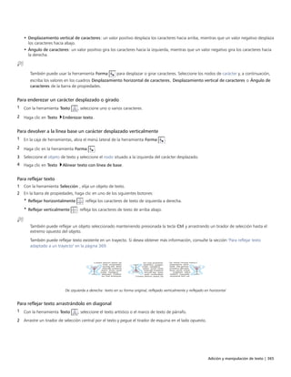 Adición y manipulación de texto | 365
• Desplazamiento vertical de caracteres: un valor positivo desplaza los caracteres hacia arriba, mientras que un valor negativo desplaza
los caracteres hacia abajo.
• Ángulo de caracteres: un valor positivo gira los caracteres hacia la izquierda, mientras que un valor negativo gira los caracteres hacia
la derecha.
También puede usar la herramienta Forma para desplazar o girar caracteres. Seleccione los nodos de carácter y, a continuación,
escriba los valores en los cuadros Desplazamiento horizontal de caracteres, Desplazamiento vertical de caracteres o Ángulo de
caracteres de la barra de propiedades.
Para enderezar un carácter desplazado o girado
1 Con la herramienta Texto , seleccione uno o varios caracteres.
2 Haga clic en Texto Enderezar texto.
Para devolver a la línea base un carácter desplazado verticalmente
1 En la caja de herramientas, abra el menú lateral de la herramienta Forma .
2 Haga clic en la herramienta Forma .
3 Seleccione el objeto de texto y seleccione el nodo situado a la izquierda del carácter desplazado.
4 Haga clic en Texto Alinear texto con línea de base.
Para reflejar texto
1 Con la herramienta Selección , elija un objeto de texto.
2 En la barra de propiedades, haga clic en uno de los siguientes botones:
• Reflejar horizontalmente : refleja los caracteres de texto de izquierda a derecha.
• Reflejar verticalmente : refleja los caracteres de texto de arriba abajo.
También puede reflejar un objeto seleccionado manteniendo presionada la tecla Ctrl y arrastrando un tirador de selección hasta el
extremo opuesto del objeto.
También puede reflejar texto existente en un trayecto. Si desea obtener más información, consulte la sección "Para reflejar texto
adaptado a un trayecto" en la página 369.
De izquierda a derecha: texto en su forma original, reflejado verticalmente y reflejado en horizontal
Para reflejar texto arrastrándolo en diagonal
1 Con la herramienta Texto , seleccione el texto artístico o el marco de texto de párrafo.
2 Arrastre un tirador de selección central por el texto y pegue el tirador de esquina en el lado opuesto.
 