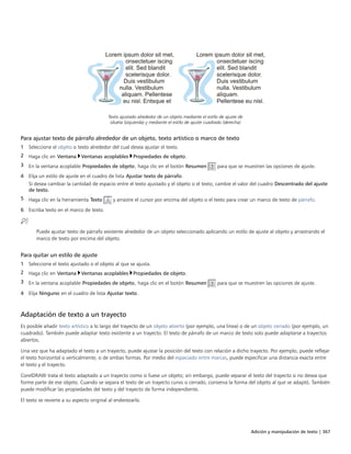 Adición y manipulación de texto | 367
Texto ajustado alrededor de un objeto mediante el estilo de ajuste de
silueta (izquierda) y mediante el estilo de ajuste cuadrado (derecha)
Para ajustar texto de párrafo alrededor de un objeto, texto artístico o marco de texto
1 Seleccione el objeto o texto alrededor del cual desea ajustar el texto.
2 Haga clic en Ventana Ventanas acoplables Propiedades de objeto.
3 En la ventana acoplable Propiedades de objeto, haga clic en el botón Resumen para que se muestren las opciones de ajuste.
4 Elija un estilo de ajuste en el cuadro de lista Ajustar texto de párrafo.
Si desea cambiar la cantidad de espacio entre el texto ajustado y el objeto o el texto, cambie el valor del cuadro Descentrado del ajuste
de texto.
5 Haga clic en la herramienta Texto y arrastre el cursor por encima del objeto o el texto para crear un marco de texto de párrafo.
6 Escriba texto en el marco de texto.
Puede ajustar texto de párrafo existente alrededor de un objeto seleccionado aplicando un estilo de ajuste al objeto y arrastrando el
marco de texto por encima del objeto.
Para quitar un estilo de ajuste
1 Seleccione el texto ajustado o el objeto al que se ajusta.
2 Haga clic en Ventana Ventanas acoplables Propiedades de objeto.
3 En la ventana acoplable Propiedades de objeto, haga clic en el botón Resumen para que se muestren las opciones de ajuste.
4 Elija Ninguno en el cuadro de lista Ajustar texto.
Adaptación de texto a un trayecto
Es posible añadir texto artístico a lo largo del trayecto de un objeto abierto (por ejemplo, una línea) o de un objeto cerrado (por ejemplo, un
cuadrado). También puede adaptar texto existente a un trayecto. El texto de párrafo de un marco de texto solo puede adaptarse a trayectos
abiertos.
Una vez que ha adaptado el texto a un trayecto, puede ajustar la posición del texto con relación a dicho trayecto. Por ejemplo, puede reflejar
el texto horizontal o verticalmente, o de ambas formas. Por medio del espaciado entre marcas, puede especificar una distancia exacta entre
el texto y el trayecto.
CorelDRAW trata el texto adaptado a un trayecto como si fuese un objeto; sin embargo, puede separar el texto del trayecto si no desea que
forme parte de ese objeto. Cuando se separa el texto de un trayecto curvo o cerrado, conserva la forma del objeto al que se adaptó. También
puede modificar las propiedades del texto y del trayecto de forma independiente.
El texto se revierte a su aspecto original al enderezarlo.
 