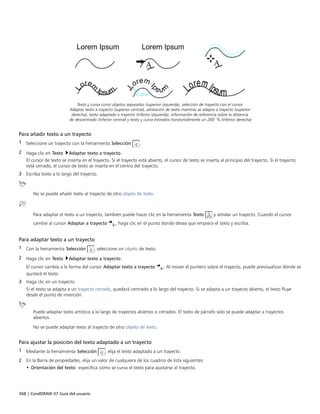 368 | CorelDRAW X7 Guía del usuario
Texto y curva como objetos separados (superior izquierda), selección de trayecto con el cursor
Adaptar texto a trayecto (superior central), alineación de texto mientras se adapta a trayecto (superior
derecha), texto adaptado a trayecto (inferior izquierda), información de referencia sobre la distancia
de descentrado (inferior central) y texto y curva estirados horizontalmente un 200 % (inferior derecha)
Para añadir texto a un trayecto
1 Seleccione un trayecto con la herramienta Selección .
2 Haga clic en Texto Adaptar texto a trayecto.
El cursor de texto se inserta en el trayecto. Si el trayecto está abierto, el cursor de texto se inserta al principio del trayecto. Si el trayecto
está cerrado, el cursor de texto se inserta en el centro del trayecto.
3 Escriba texto a lo largo del trayecto.
No se puede añadir texto al trayecto de otro objeto de texto.
Para adaptar el texto a un trayecto, también puede hacer clic en la herramienta Texto y señalar un trayecto. Cuando el cursor
cambie al cursor Adaptar a trayecto , haga clic en el punto donde desea que empiece el texto y escriba.
Para adaptar texto a un trayecto
1 Con la herramienta Selección , seleccione un objeto de texto.
2 Haga clic en Texto Adaptar texto a trayecto.
El cursor cambia a la forma del cursor Adaptar texto a trayecto . Al mover el puntero sobre el trayecto, puede previsualizar dónde se
ajustará el texto.
3 Haga clic en un trayecto.
Si el texto se adapta a un trayecto cerrado, quedará centrado a lo largo del trayecto. Si se adapta a un trayecto abierto, el texto fluye
desde el punto de inserción.
Puede adaptar texto artístico a lo largo de trayectos abiertos o cerrados. El texto de párrafo solo se puede adaptar a trayectos
abiertos.
No se puede adaptar texto al trayecto de otro objeto de texto.
Para ajustar la posición del texto adaptado a un trayecto
1 Mediante la herramienta Selección , elija el texto adaptado a un trayecto.
2 En la Barra de propiedades, elija un valor de cualquiera de los cuadros de lista siguientes:
• Orientación del texto: especifica cómo se curva el texto para ajustarse al trayecto.
 
