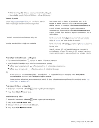 Adición y manipulación de texto | 369
• Distancia al trayecto: distancia existente entre el texto y el trayecto.
• Descentrado: posición horizontal del texto a lo largo del trayecto.
 
También es posible  
Utilizar el espaciado entre marcas para aumentar la distancia
entre el trayecto y el texto en incrementos específicos
Seleccione el texto. En la barra de propiedades, haga clic en
Encajar en marcas, seleccione la opción Activar Encajar en
marcas, y escriba un valor en el cuadro Espaciado entre marcas.
Cuando mueva el texto desde el trayecto, se moverá en el
incremento que especificó en el cuadro Espaciado entre marcas.
Cuando mueve el texto, se muestra la distancia del trayecto bajo el
texto original.
Cambiar la posición horizontal del texto adaptado Con la herramienta Forma , seleccione el texto y arrastre los
nodos de carácter que desee cambiar de posición.
Mover el texto adaptado al trayecto o fuera de él Con la herramienta Selección , arrastre el glifo rojo- que aparece
junto al texto.
Cuando mueve el glifo a lo largo del trayecto, se muestra una
previsualización del texto. Al arrastrar el glifo fuera del trayecto, se
muestra la distancia entre la previsualización del texto y el trayecto.
Para reflejar texto adaptado a un trayecto
1 Con la herramienta Selección , haga clic en el texto adaptado a un trayecto.
2 En la barra de propiedades, haga clic en uno de los siguientes botones:
• Reflejar texto horizontalmente : refleja los caracteres de texto de izquierda a derecha.
• Reflejar texto verticalmente : refleja los caracteres de texto de arriba abajo.
Puede aplicar una rotación de 180 grados a texto adaptado a un trayecto haciendo clic tanto en el botón Reflejar texto
horizontalmente como en el botón Reflejar texto verticalmente.
Puede asimismo reflejar texto artístico y marcos de párrafo de texto. Si desea obtener más información, consulte la sección "Para
reflejar texto" en la página 365.
Para separar texto de un trayecto
1 Mediante la herramienta Selección , elija el trayecto y el texto adaptado.
2 Haga clic en Objeto Separar texto.
Para enderezar el texto
1 Mediante la herramienta Selección , elija el trayecto y el texto adaptado.
2 Haga clic en Objeto Separar texto.
3 Seleccione el texto con la herramienta Selección.
4 Haga clic en Texto Enderezar texto.
 