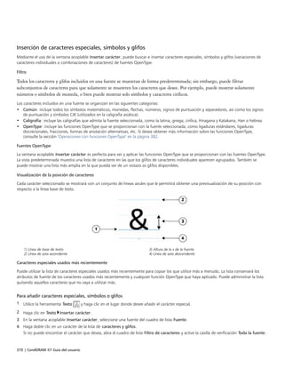 370 | CorelDRAW X7 Guía del usuario
Inserción de caracteres especiales, símbolos y glifos
Mediante el uso de la ventana acoplable Insertar carácter, puede buscar e insertar caracteres especiales, símbolos y glifos (variaciones de
caracteres individuales o combinaciones de caracteres) de fuentes OpenType.
Filtro
Todos los caracteres y glifos incluidos en una fuente se muestran de forma predeterminada; sin embargo, puede filtrar
subconjuntos de caracteres para que solamente se muestren los caracteres que desee. Por ejemplo, puede mostrar solamente
números o símbolos de moneda, o bien puede mostrar solo símbolos y caracteres cirílicos.
Los caracteres incluidos en una fuente se organizan en las siguientes categorías:
• Común: incluye todos los símbolos matemáticos, monedas, flechas, números, signos de puntuación y separadores, así como los signos
de puntuación y símbolos CJK (utilizados en la caligrafía asiática).
• Caligrafía: incluye las caligrafías que admita la fuente seleccionada, como la latina, griega, cirílica, Hiragana y Katakana, Han o hebrea.
• OpenType: incluye las funciones OpenType que se proporcionan con la fuente seleccionada, como ligaduras estándares, ligaduras
discrecionales, fracciones, formas de anotación alternativas, etc. Si desea obtener más información sobre las funciones OpenType,
consulte la sección "Operaciones con funciones OpenType" en la página 382.
Fuentes OpenType
La ventana acoplable Insertar carácter es perfecta para ver y aplicar las funciones OpenType que se proporcionan con las fuentes OpenType.
La vista predeterminada muestra una lista de caracteres en las que los glifos de caracteres individuales aparecen agrupados. También se
puede mostrar una lista más amplia en la que pueda ver de un vistazo os glifos disponibles.
Visualización de la posición de caracteres
Cada carácter seleccionado se mostrará con un conjunto de líneas azules que le permitirá obtener una previsualización de su posición con
respecto a la línea base de texto.
1) Línea de base de texto 3) Altura de la x de la fuente
2) Línea de asta ascendente 4) Línea de asta descendente
Caracteres especiales usados más recientemente
Puede utilizar la lista de caracteres especiales usados más recientemente para copiar los que utilice más a menudo. La lista conservará los
atributos de fuente de los caracteres usados más recientemente y cualquier función OpenType que haya aplicado. Puede administrar la lista
quitando aquellos caracteres que no vaya a utilizar más.
Para añadir caracteres especiales, símbolos o glifos
1 Utilice la herramienta Texto y haga clic en el lugar donde desee añadir el carácter especial.
2 Haga clic en Texto Insertar carácter.
3 En la ventana acoplable Insertar carácter, seleccione una fuente del cuadro de lista Fuente.
4 Haga doble clic en un carácter de la lista de caracteres y glifos.
Si no puede encontrar el carácter que desea, abra el cuadro de lista Filtro de caracteres y active la casilla de verificación Toda la fuente.
 