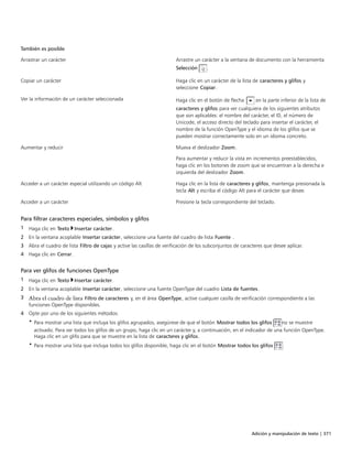 Adición y manipulación de texto | 371
También es posible  
Arrastrar un carácter Arrastre un carácter a la ventana de documento con la herramienta
Selección .
Copiar un carácter Haga clic en un carácter de la lista de caracteres y glifos y
seleccione Copiar.
Ver la información de un carácter seleccionada Haga clic en el botón de flecha en la parte inferior de la lista de
caracteres y glifos para ver cualquiera de los siguientes atributos
que son aplicables: el nombre del carácter, el ID, el número de
Unicode, el acceso directo del teclado para insertar el carácter, el
nombre de la función OpenType y el idioma de los glifos que se
pueden mostrar correctamente solo en un idioma concreto.
Aumentar y reducir Mueva el deslizador Zoom.
Para aumentar y reducir la vista en incrementos preestablecidos,
haga clic en los botones de zoom que se encuentran a la derecha e
izquierda del deslizador Zoom.
Acceder a un carácter especial utilizando un código Alt Haga clic en la lista de caracteres y glifos, mantenga presionada la
tecla Alt y escriba el código Alt para el carácter que desee.
Acceder a un carácter Presione la tecla correspondiente del teclado.
Para filtrar caracteres especiales, símbolos y glifos
1 Haga clic en Texto Insertar carácter.
2 En la ventana acoplable Insertar carácter, seleccione una fuente del cuadro de lista Fuente .
3 Abra el cuadro de lista Filtro de cajas y active las casillas de verificación de los subconjuntos de caracteres que desee aplicar.
4 Haga clic en Cerrar.
Para ver glifos de funciones OpenType
1 Haga clic en Texto Insertar carácter.
2 En la ventana acoplable Insertar carácter, seleccione una fuente OpenType del cuadro Lista de fuentes.
3 Abra el cuadro de lista Filtro de caracteres y, en el área OpenType, active cualquier casilla de verificación correspondiente a las
funciones OpenType disponibles.
4 Opte por uno de los siguientes métodos:
• Para mostrar una lista que incluya los glifos agrupados, asegúrese de que el botón Mostrar todos los glifos no se muestre
activado. Para ver todos los glifos de un grupo, haga clic en un carácter y, a continuación, en el indicador de una función OpenType.
Haga clic en un glifo para que se muestre en la lista de caracteres y glifos.
• Para mostrar una lista que incluya todos los glifos disponible, haga clic en el botón Mostrar todos los glifos .
 
