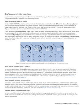 Novedades de CorelDRAW Graphics Suite X7 | 21
Diseños con creatividad y confianza
Las funciones nuevas y mejoradas, como las herramientas de efectos líquidos, los efectos especiales, las guías de alineación y dinámicas y los
códigos QR contribuyen a que diseñe con creatividad y confianza.
Nuevo Herramientas de efectos líquidos
En Corel PHOTO-PAINT X7, cuatro nuevas herramientas de efectos líquidos sensibles a la presión (Difuminar, Atraer, Rechazar y Espiral)
ofrecen opciones creativas y novedosas para retocar fotografías. Puede utilizar estas herramientas para cambiar la forma de áreas de la
imagen específicas con el objetivo de crear efectos artísticos únicos. Cada herramienta responde a la presión de su lápiz gráfico o lápiz
digital, y proporciona opciones que le ayudan a controla la intensidad del efecto.
Con la herramienta Difuminado líquido, puede apartar píxeles del área de una imagen para producir efectos de distorsión. Es posible definir
tamaño de la plumilla del pincel, especificar la cantidad de efecto que se aplicará, y optar por un difuminado redondeado o anguloso.
La herramienta Espiral líquida produce efectos de espiral en áreas de la imagen. Es posible definir el tamaño de la plumilla del pincel, la
velocidad del efecto de espiral, y la dirección de esta última desde el centro del pincel. Las herramientas Atracción líquida y Rechazo líquido
atraen píxeles hacia un área de la imagen o los rechazan. Es posible definir el tamaño de la plumilla del pincel y la velocidad a la que se
moverán los píxeles.
Gracias a las nuevas herramientas de efectos líquidos, puede retocar fotografías y crear efectos artísticos únicos.
Nuevo Ventana acoplable Alinear y distribuir
La nueva ventana acoplable Alinear y distribuir proporciona un acceso rápido y sencillo a todas las opciones de alineación disponibles,
de modo que pueda posicionar los objetos con precisión. Al acoplar las opciones de alineación, se despeja la ventana de dibujo; de esta
manera, puede ver los resultados de cualquier modificación de alineación y distribución de forma instantánea. Asimismo, existen nuevas
opciones que puede utilizar para alinear y distribuir los objetos desde el borde de sus contornos. Además, puede alinear objetos con un
punto de referencia especificando sus coordenadas X e Y exactas. Si desea obtener más información, consulte la sección "Alineación y
distribución de objetos" en la página 201.
Nuevo Búsqueda de colores complementarios
Gracias a las nuevas reglas de armonía, puede asignar todos los colores de una armonía de colores a un sistema basado en reglas, lo que
le permite modificar estos colores a la vez que conserva la armonía de color. También es posible emplear reglas de armonía para crear una
armonía de colores desde cero. Existen seis reglas de armonía que producen cinco armonías de colores de acuerdo con una muestra de color
seleccionada. Si desea obtener más información, consulte la sección "Reglas de armonía" en la página 456.
Mejorado Ventana acoplable Estilos de color
La ventana acoplable mejorada Estilos de color facilita la visualización, la organización y la edición de estilos y armonías de colores. Ya
puede especificar un valor de brillo para un color y restringir el anillo selector del Editor de armonías, que conserva la saturación y el matiz
mientras ajusta el color.
 