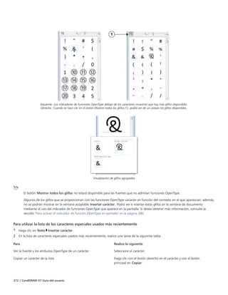 372 | CorelDRAW X7 Guía del usuario
Izquierda: Los indicadores de funciones OpenType debajo de los caracteres muestran que hay más glifos disponibles.
Derecha: Cuando se hace clic en el botón Mostrar todos los glifos (1), podrá ver de un vistazo los glifos disponibles.
Visualización de glifos agrupados
El botón Mostrar todos los glifos no estará disponible para las fuentes que no admitan funciones OpenType.
Algunos de los glifos que se proporcionan con las funciones OpenType variarán en función del contexto en el que aparezcan; además,
no se podrán mostrar en la ventana acoplable Insertar carácter. Podrá ver e insertar estos glifos en la ventana de documento
mediante el uso del indicador de funciones OpenType que aparece en la pantalla. Si desea obtener más información, consulte la
sección "Para activar el indicador de función OpenType en pantalla" en la página 386.
Para utilizar la lista de los caracteres especiales usados más recientemente
1 Haga clic en Texto Insertar carácter.
2 En la lista de caracteres especiales usados más recientemente, realice una tarea de la siguiente tabla.
 
Para Realice lo siguiente
Ver la fuente y los atributos OpenType de un carácter Seleccione el carácter.
Copiar un carácter de la lista Haga clic con el botón derecho en el carácter y con el botón
principal en Copiar.
 