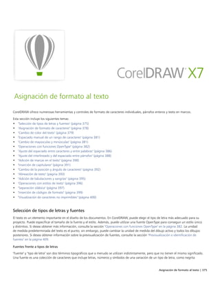 Asignación de formato al texto | 375
Asignación de formato al texto
CorelDRAW ofrece numerosas herramientas y controles de formato de caracteres individuales, párrafos enteros y texto en marcos.
Esta sección incluye los siguientes temas:
• "Selección de tipos de letras y fuentes" (página 375)
• "Asignación de formato de caracteres" (página 378)
• "Cambio de color del texto" (página 379)
• "Espaciado manual de un rango de caracteres" (página 381)
• "Cambio de mayúsculas y minúsculas" (página 381)
• "Operaciones con funciones OpenType" (página 382)
• "Ajuste del espaciado entre caracteres y entre palabras" (página 386)
• "Ajuste del interlineado y del espaciado entre párrafos" (página 388)
• "Adición de marcas en el texto" (página 390)
• "Inserción de capitulares" (página 391)
• "Cambio de la posición y ángulo de caracteres" (página 392)
• "Alineación de texto" (página 393)
• "Adición de tabulaciones y sangrías" (página 395)
• "Operaciones con estilos de texto" (página 396)
• "Separación silábica" (página 397)
• "Inserción de códigos de formato" (página 399)
• "Visualización de caracteres no imprimibles" (página 400)
Selección de tipos de letras y fuentes
El texto es un elemento importante en el diseño de los documentos. En CorelDRAW, puede elegir el tipo de letra más adecuado para su
proyecto. Puede especificar el tamaño de la fuente y el estilo. Además, puede utilizar una fuente OpenType para conseguir un estilo único
y distintivo. Si desea obtener más información, consulte la sección "Operaciones con funciones OpenType" en la página 382. La unidad
de medida predeterminada del texto es el punto; sin embargo, puede cambiar la unidad de medida del dibujo activo y todos los dibujos
posteriores. Si desea obtener información sobre la previsualización de fuentes, consulte la sección "Previsualización e identificación de
fuentes" en la página 409.
Fuentes frente a tipos de letras
"Fuente" y "tipo de letra" son dos términos tipográficos que a menudo se utilizan indistintamente, pero que no tienen el mismo significado.
Una fuente es una colección de caracteres que incluye letras, números y símbolos de una variación de un tipo de letra, como negrita
 