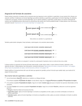 378 | CorelDRAW X7 Guía del usuario
Asignación de formato de caracteres
Puede cambiar la posición y el aspecto de los caracteres para que aparezcan como subíndice o superíndice, lo que resulta útil en dibujos con
notación científica. Si selecciona una fuente OpenType que admita subíndice y superíndice, puede aplicar la función OpenType. No obstante,
si selecciona una fuente, incluida una fuente OpenType, que no admita subíndice y superíndice, puede aplicar una versión sintetizada del
carácter, que CorelDRAW produce alternando las características del carácter de la fuente predeterminada. Si desea obtener más información,
consulte la sección "Operaciones con funciones OpenType" en la página 382.
Texto artístico con subíndice (1) y superíndice (2)
También puede añadir subrayado, líneas tachadas y sobrerrayado a los caracteres seleccionados.
Texto artístico con subrayado (1), tachado (2) y sobrerrayado (3) aplicados al texto con estilos de línea única y doble.
Si desea reutilizar la asignación de formato del texto seleccionado, puede utilizar estilos o copiar atributos de texto y aplicarlos a otra
selección de texto. Si desea obtener más información, consulte las secciones "Operaciones con estilos y conjuntos de estilos " en la página
443 y "Copia de propiedades de objeto, transformaciones y efectos" en la página 197.
Puede modificar el comportamiento del cursor de texto que aparece en pantalla y activar la función para resaltar texto, que resulta útil al
asignar formato al texto.
Para insertar texto de superíndice o subíndice
1 Con la herramienta Texto , seleccione un carácter o un bloque de texto.
Si la ventana acoplable Propiedades de objeto no está abierta, haga clic en Ventana Ventanas acoplables Propiedades de objeto.
2 En la ventana acoplable Propiedades de objeto, haga clic en botón Carácter  para que se muestren las opciones relacionadas con los
caracteres.
3 En el área Carácter de la ventana acoplable Propiedades de objeto, haga clic en el botón Posición y seleccione una de las siguientes
opciones.
• Ninguna: desactiva todas las funciones de la lista.
• Superíndice (auto): aplica la función OpenType si la fuente es compatible con ella o aplica una versión sintetizada si la fuente no
admite superíndice.
• Subíndice (auto): aplica la función OpenType si la fuente es compatible con ella o aplica una versión sintetizada si la fuente no admite
subíndice.
 