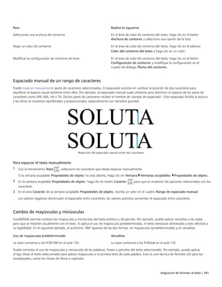 Asignación de formato al texto | 381
Para Realice lo siguiente
Seleccionar una anchura de contorno En el área de color de contorno del texto, haga clic en el botón
Anchura de contorno y seleccione una opción de la lista.
Elegir un color de contorno En el área de color de contorno del texto, haga clic en el selector
Color del contorno del texto y haga clic en un color.
Modificar la configuración de contorno de línea En el área de color de contorno del texto, haga clic en el botón
Configuración de contorno y modifique la configuración en el
cuadro de diálogo Pluma del contorno.
Espaciado manual de un rango de caracteres
Puede espaciar manualmente pares de caracteres seleccionados. El espaciado consiste en cambiar la posición de dos caracteres para
equilibrar el espacio visual existente entre ellos. Por ejemplo, el espaciado manual suele utilizarse para disminuir el espacio de los pares de
caracteres como AW, WA, VA o TA. Dichos pares de caracteres reciben el nombre de "parejas de espaciado". Este espaciado facilita la lectura
y las letras se muestran equilibradas y proporcionales, especialmente con tamaños grandes.
Reducción del espaciado manual entre dos caracteres
Para espaciar el texto manualmente
1 Con la herramienta Texto , seleccione los caracteres que desee espaciar manualmente.
Si la ventana acoplable Propiedades de objeto no está abierta, haga clic en Ventana Ventanas acoplables Propiedades de objeto.
2 En la ventana acoplable Propiedades de objeto, haga clic en botón Carácter  para que se muestren las opciones relacionadas con los
caracteres.
3 En el área Carácter de la ventana acoplable Propiedades de objeto, escriba un valor en el cuadro Rango de espaciado manual.
Los valores negativos disminuyen el espaciado entre caracteres; los valores positivos aumentan el espaciado entre caracteres.
Cambio de mayúsculas y minúsculas
CorelDRAW permite cambiar las mayúsculas y minúsculas del texto artístico y de párrafo. Por ejemplo, puede aplicar versalitas a las siglas
para que se mezclen visualmente con el texto. Si aplica el uso de mayúsculas predeterminado, el texto destacará demasiado y esto afectará a
su legibilidad. En el siguiente ejemplo, el acrónimo "AM" aparece de las dos formas: en mayúsculas (predeterminado) y en versalitas.
 
Uso de mayúsculas predeterminado Versalitas
La clase comienza a las 9:00 AM en el aula 132. La clase comienza a las 9:00AM en el aula 132.
Puede controlar el uso de mayúsculas y minúsculas de las palabras, frases o párrafos del texto seleccionado. Por ejemplo, puede aplicar
el tipo título al texto seleccionado para aplicar mayúsculas a la primera letra de cada palabra. Esta es una técnica de formato útil para los
encabezados, como los títulos de libros o capítulos.
 