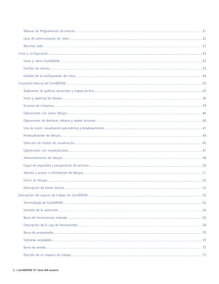 2 | CorelDRAW X7 Guía del usuario
Manual de Programación de macros.............................................................................................................................................. 31
Guía de administración de redes.................................................................................................................................................... 32
Recursos web................................................................................................................................................................................. 32
Inicio y configuración........................................................................................................................................................................... 33
Inicio y cierre CorelDRAW...............................................................................................................................................................33
Cambio de idioma..........................................................................................................................................................................33
Cambio de la configuración de inicio............................................................................................................................................. 34
Conceptos básicos de CorelDRAW........................................................................................................................................................35
Explicación de gráficos vectoriales y mapas de bits.........................................................................................................................35
Inicio y apertura de dibujos............................................................................................................................................................36
Escaneo de imágenes..................................................................................................................................................................... 39
Operaciones con varios dibujos...................................................................................................................................................... 40
Operaciones de deshacer, rehacer y repetir acciones.......................................................................................................................40
Uso de zoom, visualización panorámica y desplazamiento............................................................................................................. 41
Previsualización de dibujos............................................................................................................................................................. 44
Selección de modos de visualización.............................................................................................................................................. 45
Operaciones con visualizaciones..................................................................................................................................................... 47
Almacenamiento de dibujos........................................................................................................................................................... 48
Copia de seguridad y recuperación de archivos.............................................................................................................................. 50
Adición y acceso a información de dibujos.....................................................................................................................................51
Cierre de dibujos............................................................................................................................................................................ 52
Descripción de tareas básicas......................................................................................................................................................... 52
Descripción del espacio de trabajo de CorelDRAW............................................................................................................................... 53
Terminología de CorelDRAW...........................................................................................................................................................53
Ventana de la aplicación................................................................................................................................................................ 54
Barra de herramientas estándar......................................................................................................................................................56
Descripción de la caja de herramientas...........................................................................................................................................58
Barra de propiedades..................................................................................................................................................................... 70
Ventanas acoplables....................................................................................................................................................................... 70
Barra de estado..............................................................................................................................................................................72
Elección de un espacio de trabajo..................................................................................................................................................72
 