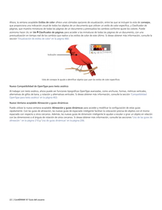 22 | CorelDRAW X7 Guía del usuario
Ahora, la ventana acoplable Estilos de color ofrece unas cómodas opciones de visualización, entre las que se incluyen la vista de consejos,
que proporciona una indicación visual de todos los objetos de un documento que utilicen un estilo de color específico, y Clasificador de
páginas, que muestra miniaturas de todas las páginas de un documento y previsualiza los cambios conforme ajuste los colores. Puede
asimismo hacer clic en Ver Clasificador de páginas para acceder a las miniaturas de todas las páginas de un documento, con una
previsualización en tiempo real de los cambios que realice a los estilos de color de este último. Si desea obtener más información, consulte la
sección "Visualización de estilos de color" en la página 460.
Vista de consejos le ayuda a identificar objetos que usan los estilos de color específicos.
Nuevo Compatibilidad de OpenType para texto asiático
Al trabajar con texto asiático, ahora puede ver funciones tipográficas OpenType avanzadas, como anchuras, formas, métricas verticales,
alternativas de glifos de kana, y rotación y alternativas verticales. Si desea obtener más información, consulte la sección "Compatibilidad
OpenType para texto asiático" en la página 403.
Nuevo Ventana acoplable Alineación y guías dinámicas
Puede utilizar la nueva ventana acoplable Alineación y guías dinámicas para acceder y modificar la configuración de estas guías
rápidamente. Con las guías de alineación, las nuevas guías de espaciado inteligente facilitan la colocación precisa de objetos con el mismo
espaciado con respecto a otros cercanos. Además, las nuevas guías de dimensión inteligente le ayudan a escalar o girar un objeto en relación
con las dimensiones o el ángulo de rotación de otros cercanos. Si desea obtener más información, consulte las secciones "Uso de las guías de
alineación " en la página 210 y "Uso de guías dinámicas" en la página 206.
 