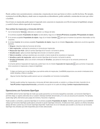 382 | CorelDRAW X7 Guía del usuario
Puede cambiar texto automáticamente a minúsculas o mayúsculas sin tener que borrar ni volver a escribir las letras. Por ejemplo,
si presiona la tecla Bloq Mayús y añade texto en mayúsculas accidentalmente, podrá cambiarlo a minúsculas sin tener que volver
a escribirlo.
Con el texto en mayúsculas podrá ajustar el espaciado entre caracteres en mayúscula con el fin de mejorar la legibilidad, siempre
y cuando la fuente admita espaciado de mayúsculas.
Para cambiar las mayúsculas y minúsculas del texto
1 Con la herramienta Texto , seleccione un carácter o un bloque de texto.
Si la ventana acoplable Propiedades de objeto no está abierta, haga clic en Ventana Ventanas acoplables Propiedades de objeto.
2 En la ventana acoplable Propiedades de objeto, haga clic en botón Carácter  para que se muestren las opciones relacionadas con los
caracteres.
3 En el área Carácter de la ventana acoplable Propiedades de objeto, haga clic en el botón Mayúsculas y seleccione una de las siguientes
opciones.
• Ninguna: desactiva todas las funciones de la lista.
• Todo mayúsculas: sustituye los caracteres en minúscula por mayúsculas.
• Mayúsculas tipo título: aplica la versión OpenType de la función si la fuente lo admite.
• Versalita (auto): aplica la versión OpenType de la función si la fuente lo admite.
• Todo en versalitas: sustituye caracteres por una versión a menor escala de los caracteres en mayúscula.
• Versalitas a partir de mayúsculas: aplica la versión OpenType de la función si la fuente lo admite.
• Versalita (sintetizado): aplica una versión sintetizada de Versalitas, que parece la misma que en las versiones anteriores de
CorelDRAW
Si la fuente admite el espaciado de mayúsculas, podrá hacer clic en el botón Espaciado de mayúsculas para aumentar el espaciado
entre caracteres en mayúsculas y mejorar la legibilidad.
Si elige una fuente que no sea OpenType y que admita estilos de mayúsculas, CorelDRAW proporciona una versión sintetizada de los
estilos Versalitas y Todo en versalitas.
Algunas fuentes OpenType pueden parecer que son compatibles con funciones incompatibles.
También puede cambiar las mayúsculas y minúsculas del texto seleccionando un carácter o un bloque de texto, haciendo clic en
Texto Cambiar mayúsculas/minúsculas y activando una opción en el cuadro de diálogo Cambiar mayúsculas/minúsculas.
Operaciones con funciones OpenType
CorelDRAW admite fuentes OpenType de modo que pueda aprovechar sus funciones tipográficas avanzadas. Las funciones OpenType le
permiten elegir un aspecto alternativo de un carácter individual (también denominado glifo) o de una secuencia de caracteres. Por ejemplo,
puede elegir glifos alternativos para juegos de números, fracciones o ligaduras.
Puede acceder a comandos y opciones OpenType en la ventana acoplable Propiedades de objeto. También puede permitir que CorelDRAW
indique qué funciones OpenType puede aplicar activando la opción OpenType interactivo. Al seleccionar texto, aparece una flecha indicadora
debajo del texto cuando hay una función OpenType disponible. Puede hacer clic en el indicador para acceder a una lista con las funciones
OpenType más utilizadas que estén disponibles para el texto seleccionado.
 