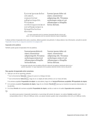 Asignación de formato al texto | 387
Un mayor espaciado entre los caracteres (izquierda) dificulta la lectura del
texto. Un menor espaciado entre los caracteres (derecha) mejora la legibilidad.
Si desea cambiar el espaciado entre varios caracteres, deberá ajustarlo manualmente. Si desea obtener más información, consulte la sección
"Espaciado manual de un rango de caracteres" en la página 381.
Espaciado entre palabras
También puede ajustar el espaciado entre las palabras.
Un espaciado reducido entre las palabras dificulta la distinción de palabras individuales dentro de un
párrafo (izquierda). Un mayor espaciado entre las palabras (derecha) facilita la lectura del párrafo.
Para ajustar el espaciado entre caracteres
1 Opte por uno de los siguientes métodos:
• Con la herramienta Texto , coloque el cursor en un bloque de texto.
• Con la herramienta Selección , haga clic en un objeto de texto artístico o en un marco de texto.
Si la ventana acoplable Propiedades de objeto no está abierta, haga clic en Ventana Ventanas acoplables Propiedades de objeto.
2 En la ventana acoplable Propiedades de objeto, haga clic en el botón Párrafo para que se muestren las opciones relacionadas con
los párrafos.
3 En el área Párrafo de la ventana acoplable Propiedades de objeto, escriba un valor en el cuadro Espaciado entre caracteres.
Los valores para ajustar el espaciado representan un porcentaje del carácter de espacio. Los valores Carácter pueden estar
comprendidos entre el -100 y el 2.000 por ciento. Los valores Carácter pueden estar comprendidos entre el 0 y el 2.000 por ciento.
 
