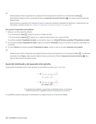 388 | CorelDRAW X7 Guía del usuario
También puede cambiar el espaciado entre caracteres de forma proporcional haciendo clic en la herramienta Forma ,
seleccionando el objeto de texto y arrastrando la flecha de Espaciado horizontal interactivo en la esquina inferior derecha del
objeto de texto.
Puede aumentar el espaciado entre caracteres de texto en mayúsculas utilizando el espaciado de mayúsculas. Si desea obtener más
información, consulte la sección "Para cambiar las mayúsculas y minúsculas del texto" en la página 382.
Para ajustar el espaciado entre palabras
1 Opte por uno de los siguientes métodos:
• Con la herramienta Texto , coloque el cursor en un bloque de texto.
• Con la herramienta Selección , haga clic en un objeto de texto artístico o en un marco de texto.
Si la ventana acoplable Propiedades de objeto no está abierta, haga clic en Ventana Ventanas acoplables Propiedades de objeto.
2 En la ventana acoplable Propiedades de objeto, haga clic en el botón Párrafo para que se muestren las opciones relacionadas con
los párrafos.
3 En el área Párrafo de la ventana acoplable Propiedades de objeto, escriba un valor en el cuadro Espaciado entre palabras.
También puede cambiar el espaciado entre palabras de forma proporcional haciendo clic en la herramienta Forma  , manteniendo
presionada la tecla Mayús, seleccionando el objeto de texto y arrastrando la flecha de Espaciado horizontal interactivo de la
esquina inferior derecha del objeto de texto.
Ajuste del interlineado y del espaciado entre párrafos
Puede cambiar el espaciado entre las líneas del texto, lo que también se conoce como "interlineado".
Un interlineado bien equilibrado (1) puede mejorar la legibilidad del texto. Un interlineado
insuficiente puede reducir la legibilidad al provocar la superposición de las letras (2).
En CorelDRAW, también puede ajustar el interlineado de un objeto de texto con la herramienta Forma.
 