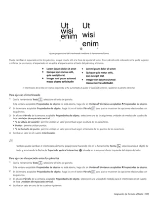 Asignación de formato al texto | 389
Ajuste proporcional del interlineado mediante la herramienta Forma
Puede cambiar el espaciado entre los párrafos, lo que resulta útil a la hora de ajustar el texto. Si un párrafo está colocado en la parte superior
o inferior de un marco, el espaciado no se aplica al espacio entre el texto del párrafo y el marco.
El interlineado de la lista con marcas (izquierda) se ha aumentado al ajustar el espaciado anterior y posterior al párrafo (derecha).
Para ajustar el interlineado
1 Con la herramienta Texto , seleccione el texto de párrafo.
Si la ventana acoplable Propiedades de objeto no está abierta, haga clic en Ventana Ventanas acoplables Propiedades de objeto.
2 En la ventana acoplable Propiedades de objeto, haga clic en el botón Párrafo para que se muestren las opciones relacionadas con
los párrafos.
3 En el área Párrafo de la ventana acoplable Propiedades de objeto, seleccione una de las siguientes unidades de medida del cuadro de
lista Unidades de espaciado vertical:
• % de altura de carácter: permite utilizar un valor porcentual según la altura de los caracteres.
• Puntos: permite utilizar puntos.
• % de tamaño de punto: permite utilizar un valor porcentual según el tamaño de los puntos de los caracteres.
4 Escriba un valor en el cuadro Interlineado.
 
También puede cambiar el interlineado de forma proporcional haciendo clic en la herramienta Forma , seleccionando el objeto de
texto y arrastrando la flecha de Espaciado vertical interactivo situada en la esquina inferior izquierda del objeto de texto.
Para ajustar el espaciado entre los párrafos
1 Con la herramienta Texto , seleccione el texto de párrafo.
Si la ventana acoplable Propiedades de objeto no está abierta, haga clic en Ventana Ventanas acoplables Propiedades de objeto.
2 En la ventana acoplable Propiedades de objeto, haga clic en el botón Párrafo para que se muestren las opciones relacionadas con
los párrafos.
3 En el área Párrafo de la ventana acoplable Propiedades de objeto, seleccione una unidad de medida para el interlineado en el cuadro
de lista Unidades de espaciado vertical.
4 Escriba un valor en uno de los cuadros siguientes:
 