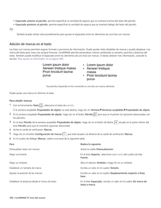390 | CorelDRAW X7 Guía del usuario
• Espaciado anterior al párrafo: permite especificar la cantidad de espacio que se insertará encima del texto del párrafo.
• Espaciado posterior al párrafo: permite especificar la cantidad de espacio que se insertará debajo del texto del párrafo.
También puede utilizar este procedimiento para ajustar el espaciado entre los elementos de una lista con marcas.
Adición de marcas en el texto
Las listas con marcas permiten asignar formato a porciones de información. Puede ajustar texto alrededor de marcas o puede desplazar una
marca del texto para crear una sangría francesa. CorelDRAW permite personalizar marcas cambiando su tamaño, posición y distancia del
texto. También puede modificar el espaciado entre los elementos de una lista con marcas. Si desea obtener más información, consulte la
sección "Para ajustar el interlineado" en la página 389.
Tres párrafos (izquierda) se han convertido en una lista con marcas (derecha).
Puede quitar una marca sin eliminar el texto.
Para añadir marcas
1 Con la herramienta Texto , seleccione el texto de párrafo.
Si la ventana acoplable Propiedades de objeto no está abierta, haga clic en Ventana Ventanas acoplables Propiedades de objeto.
2 En la ventana acoplable Propiedades de objeto, haga clic en el botón Párrafo para que se muestren las opciones relacionadas con
los párrafos.
3 En el área Párrafo de la ventana acoplable Propiedades de objeto, haga clic en el botón de flecha situado en la parte inferior del
área Párrafo para que se muestren opciones adicionales.
4 Active la casilla de verificación Marcas.
5 Haga clic en el botón Configuración de marcas , que está situada a la derecha de la casilla de verificación Marcas.
6 En el cuadro de diálogo Marcas, realice una tarea de la siguiente tabla.
 
Para Realice lo siguiente
Previsualizar texto con marcas Active la casilla Previsualización.
Elegir una fuente En el área Aspecto, seleccione una fuente del cuadro de lista
Fuente.
Elegir un símbolo Abra el selector Símbolo y haga clic en un símbolo.
Establecer un tamaño de marca Escriba un valor en el cuadro Tamaño.
Ajustar la posición de las marcas Escriba un valor en el cuadro Desplazamiento respecto a línea
base.
Establecer la distancia desde el marco de texto En el área Espaciado, escriba un valor en el cuadro De marco de
texto a marca.
 