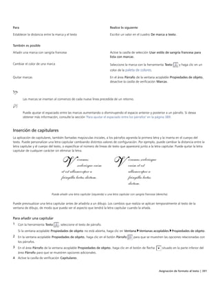 Asignación de formato al texto | 391
Para Realice lo siguiente
Establecer la distancia entre la marca y el texto Escribir un valor en el cuadro De marca a texto.
 
También es posible  
Añadir una marca con sangría francesa Active la casilla de selección Usar estilo de sangría francesa para
lista con marcas.
Cambiar el color de una marca Seleccione la marca con la herramienta Texto y haga clic en un
color de la paleta de colores.
Quitar marcas En el área Párrafo de la ventana acoplable Propiedades de objeto,
desactive la casilla de verificación Marcas.
 
Las marcas se insertan al comienzo de cada nueva línea precedida de un retorno.
Puede ajustar el espaciado entre las marcas aumentando o disminuyendo el espacio anterior y posterior a un párrafo. Si desea
obtener más información, consulte la sección "Para ajustar el espaciado entre los párrafos" en la página 389.
Inserción de capitulares
La aplicación de capitulares, también llamadas mayúsculas iniciales, a los párrafos agranda la primera letra y la inserta en el cuerpo del
texto. Puede personalizar una letra capitular cambiando distintos valores de configuración. Por ejemplo, puede cambiar la distancia entre la
letra capitular y el cuerpo del texto, o especificar el número de líneas de texto que aparecerá junto a la letra capitular. Puede quitar la letra
capitular de cualquier carácter sin eliminar la letra.
Puede añadir una letra capitular (izquierda) o una letra capitular con sangría francesa (derecha).
Puede previsualizar una letra capitular antes de añadirla a un dibujo. Los cambios que realiza se aplican temporalmente al texto de la
ventana de dibujo, de modo que pueda ver el aspecto que tendrá la letra capitular cuando la añada.
Para añadir una capitular
1 Con la herramienta Texto , seleccione el texto de párrafo.
Si la ventana acoplable Propiedades de objeto no está abierta, haga clic en Ventana Ventanas acoplables Propiedades de objeto.
2 En la ventana acoplable Propiedades de objeto, haga clic en el botón Párrafo para que se muestren las opciones relacionadas con
los párrafos.
3 En el área Párrafo de la ventana acoplable Propiedades de objeto, haga clic en el botón de flecha situado en la parte inferior del
área Párrafo para que se muestren opciones adicionales.
4 Active la casilla de verificación Capitulares.
 