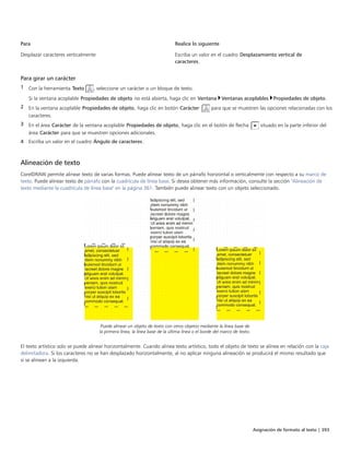 Asignación de formato al texto | 393
Para Realice lo siguiente
Desplazar caracteres verticalmente Escriba un valor en el cuadro Desplazamiento vertical de
caracteres.
Para girar un carácter
1 Con la herramienta Texto , seleccione un carácter o un bloque de texto.
Si la ventana acoplable Propiedades de objeto no está abierta, haga clic en Ventana Ventanas acoplables Propiedades de objeto.
2 En la ventana acoplable Propiedades de objeto, haga clic en botón Carácter  para que se muestren las opciones relacionadas con los
caracteres.
3 En el área Carácter de la ventana acoplable Propiedades de objeto, haga clic en el botón de flecha situado en la parte inferior del
área Carácter para que se muestren opciones adicionales.
4 Escriba un valor en el cuadro Ángulo de caracteres.
Alineación de texto
CorelDRAW permite alinear texto de varias formas. Puede alinear texto de un párrafo horizontal o verticalmente con respecto a su marco de
texto. Puede alinear texto de párrafo con la cuadrícula de línea base. Si desea obtener más información, consulte la sección "Alineación de
texto mediante la cuadrícula de línea base" en la página 361. También puede alinear texto con un objeto seleccionado.
Puede alinear un objeto de texto con otros objetos mediante la línea base de
la primera línea, la línea base de la última línea o el borde del marco de texto.
El texto artístico solo se puede alinear horizontalmente. Cuando alinea texto artístico, todo el objeto de texto se alinea en relación con la caja
delimitadora. Si los caracteres no se han desplazado horizontalmente, al no aplicar ninguna alineación se producirá el mismo resultado que
si se alinean a la izquierda.
 