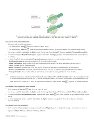 394 | CorelDRAW X7 Guía del usuario
El texto artístico se alinea dentro de la caja delimitadora, que está indicada por ocho tiradores de selección (cuadrados
negros). El texto de la parte superior se alinea a la izquierda, y el texto de la parte inferior se alinea a la derecha.
Para alinear texto horizontalmente
1 Opte por uno de los siguientes métodos:
• Con la herramienta Texto , seleccione el texto que desee alinear.
• Con la herramienta Selección , haga clic en un objeto de texto artístico o en un marco de texto cuyo contenido desee alinear.
Si la ventana acoplable Propiedades de objeto no está abierta, haga clic en Ventana Ventanas acoplables Propiedades de objeto.
2 En la ventana acoplable Propiedades de objeto, haga clic en el botón Párrafo para que se muestren las opciones relacionadas con
los párrafos.
3 En el área Párrafo de la ventana acoplable Propiedades de objeto, haga clic en uno de los siguientes botones:
• Sin alineación horizontal: aplica la configuración de alineación predeterminada.
• Alinear a la izquierda: alinea el texto con el lado izquierdo del marco de texto o de la caja delimitadora de texto artístico.
• Centro: centra el texto en el marco de texto.
• Alinear a la derecha: alinea el texto con el lado derecho del marco de texto y de la caja delimitadora de texto artístico.
• Justificar completamente: alinea texto, a excepción de la última línea, con los lados izquierdo y derecho del marco de texto.
• Forzar justificación: alinea el texto, incluida la última línea, con los lados izquierdo y derecho del marco de texto.
También puede alinear el texto horizontalmente haciendo clic en el botón Alineación horizontal de la barra de propiedades eligiendo
un estilo de alineación en el cuadro de lista. La barra de propiedades muestra un icono que corresponde al estilo de alineación actual.
Puede alinear varios párrafos en un marco de texto seleccionándolos con la herramienta Texto y eligiendo un estilo de alineación.
Para alinear texto de párrafo verticalmente
1 Con la herramienta Selección , haga clic en un marco de texto.
Si la ventana acoplable Propiedades de objeto no está abierta, haga clic en Ventana Ventanas acoplables Propiedades de objeto.
2 En la ventana acoplable Propiedades de objeto, haga clic en el botón Marco para que se muestren las opciones relacionadas con los
marcos.
3 En el área Marco de la ventana acoplable Propiedades de objeto, seleccione una opción de alineación en el cuadro de lista de
alineación Vertical.
Para alinear texto con un objeto
1 Con la herramienta Selección , mantenga presionada la tecla Mayús, haga clic en el objeto de texto y, a continuación, en el objeto.
2 Haga clic en Objeto Alinear y distribuir Alinear y distribuir.
 