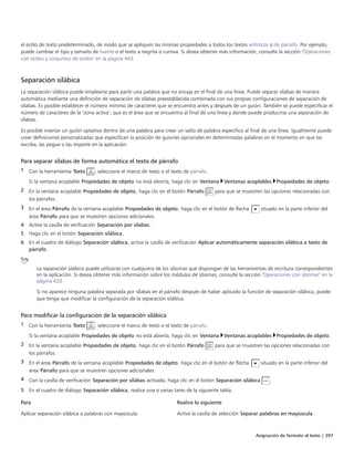 Asignación de formato al texto | 397
el estilo de texto predeterminado, de modo que se apliquen las mismas propiedades a todos los textos artísticos o de párrafo. Por ejemplo,
puede cambiar el tipo y tamaño de fuente o el texto a negrita o cursiva. Si desea obtener más información, consulte la sección "Operaciones
con estilos y conjuntos de estilos" en la página 443.
Separación silábica
La separación silábica puede emplearse para partir una palabra que no encaja en el final de una línea. Puede separar sílabas de manera
automática mediante una definición de separación de sílabas preestablecida combinada con sus propias configuraciones de separación de
sílabas. Es posible establecer el número mínimo de caracteres que se encuentra antes y después de un guión. También se puede especificar el
número de caracteres de la "zona activa", que es el área que se encuentra al final de una línea y donde puede producirse una separación de
sílabas.
Es posible insertar un guión optativo dentro de una palabra para crear un salto de palabra específico al final de una línea. Igualmente puede
crear definiciones personalizadas que especifican la posición de guiones opcionales en determinadas palabras en el momento en que las
escriba, las pegue o las importe en la aplicación.
Para separar sílabas de forma automática el texto de párrafo
1 Con la herramienta Texto , seleccione el marco de texto o el texto de párrafo.
Si la ventana acoplable Propiedades de objeto no está abierta, haga clic en Ventana Ventanas acoplables Propiedades de objeto.
2 En la ventana acoplable Propiedades de objeto, haga clic en el botón Párrafo para que se muestren las opciones relacionadas con
los párrafos.
3 En el área Párrafo de la ventana acoplable Propiedades de objeto, haga clic en el botón de flecha situado en la parte inferior del
área Párrafo para que se muestren opciones adicionales.
4 Active la casilla de verificación Separación por sílabas.
5 Haga clic en el botón Separación silábica.
6 En el cuadro de diálogo Separación silábica, active la casilla de verificación Aplicar automáticamente separación silábica a texto de
párrafo.
La separación silábica puede utilizarse con cualquiera de los idiomas que dispongan de las herramientas de escritura correspondientes
en la aplicación. Si desea obtener más información sobre los módulos de idiomas, consulte la sección "Operaciones con idiomas" en la
página 420.
Si no aparece ninguna palabra separada por sílabas en el párrafo después de haber aplicado la función de separación silábica, puede
que tenga que modificar la configuración de la separación silábica.
Para modificar la configuración de la separación silábica
1 Con la herramienta Texto , seleccione el marco de texto o el texto de párrafo.
Si la ventana acoplable Propiedades de objeto no está abierta, haga clic en Ventana Ventanas acoplables Propiedades de objeto.
2 En la ventana acoplable Propiedades de objeto, haga clic en el botón Párrafo para que se muestren las opciones relacionadas con
los párrafos.
3 En el área Párrafo de la ventana acoplable Propiedades de objeto, haga clic en el botón de flecha situado en la parte inferior del
área Párrafo para que se muestren opciones adicionales.
4 Con la casilla de verificación Separación por sílabas activada, haga clic en el botón Separación silábica .
5 En el cuadro de diálogo Separación silábica, realice una o varias tares de la siguiente tabla.
 
Para Realice lo siguiente
Aplicar separación silábica a palabras con mayúscula Active la casilla de selección Separar palabras en mayúscula.
 
