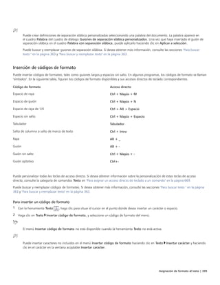 Asignación de formato al texto | 399
Puede crear definiciones de separación silábica personalizadas seleccionando una palabra del documento. La palabra aparece en
el cuadro Palabra del cuadro de diálogo Guiones de separación silábica personalizados. Una vez que haya insertado el guión de
separación silábica en el cuadro Palabra con separación silábica, puede aplicarlo haciendo clic en Aplicar a selección.
Puede buscar y reemplazar guiones de separación silábica. Si desea obtener más información, consulte las secciones "Para buscar
texto " en la página 363 y "Para buscar y reemplazar texto" en la página 363.
Inserción de códigos de formato
Puede insertar códigos de formateo, tales como guiones largos y espacios sin salto. En algunos programas, los códigos de formato se llaman
"símbolos". En la siguiente tabla, figuran los códigos de formato disponibles y sus accesos directos de teclado correspondientes.
 
Código de formato Acceso directo
Espacio de raya Ctrl + Mayús + M
Espacio de guión Ctrl + Mayús + N
Espacio de raya de 1/4 Ctrl + Alt + Espacio
Espacio sin salto Ctrl + Mayús + Espacio
Tabulador Tabulador
Salto de columna o salto de marco de texto Ctrl + Intro
Raya Alt + _
Guión Alt + -
Guión sin salto Ctrl + Mayús + -
Guión optativo Ctrl+-
 
 
Puede personalizar todas las teclas de acceso directo. Si desea obtener información sobre la personalización de estas teclas de acceso
directo, consulte la categoría de comandos Texto en "Para asignar un acceso directo de teclado a un comando" en la página 669.
Puede buscar y reemplazar códigos de formateo. Si desea obtener más información, consulte las secciones "Para buscar texto " en la página
363 y "Para buscar y reemplazar texto" en la página 363.
Para insertar un código de formato
1 Con la herramienta Texto , haga clic para situar el cursor en el punto donde desea insertar un carácter o espacio.
2 Haga clic en Texto Insertar código de formato, y seleccione un código de formato del menú.
El menú Insertar código de formato no está disponible cuando la herramienta Texto no está activa.
Puede insertar caracteres no incluidos en el menú Insertar código de formato haciendo clic en Texto Insertar carácter y haciendo
clic en el carácter en la ventana acoplable Insertar carácter.
 